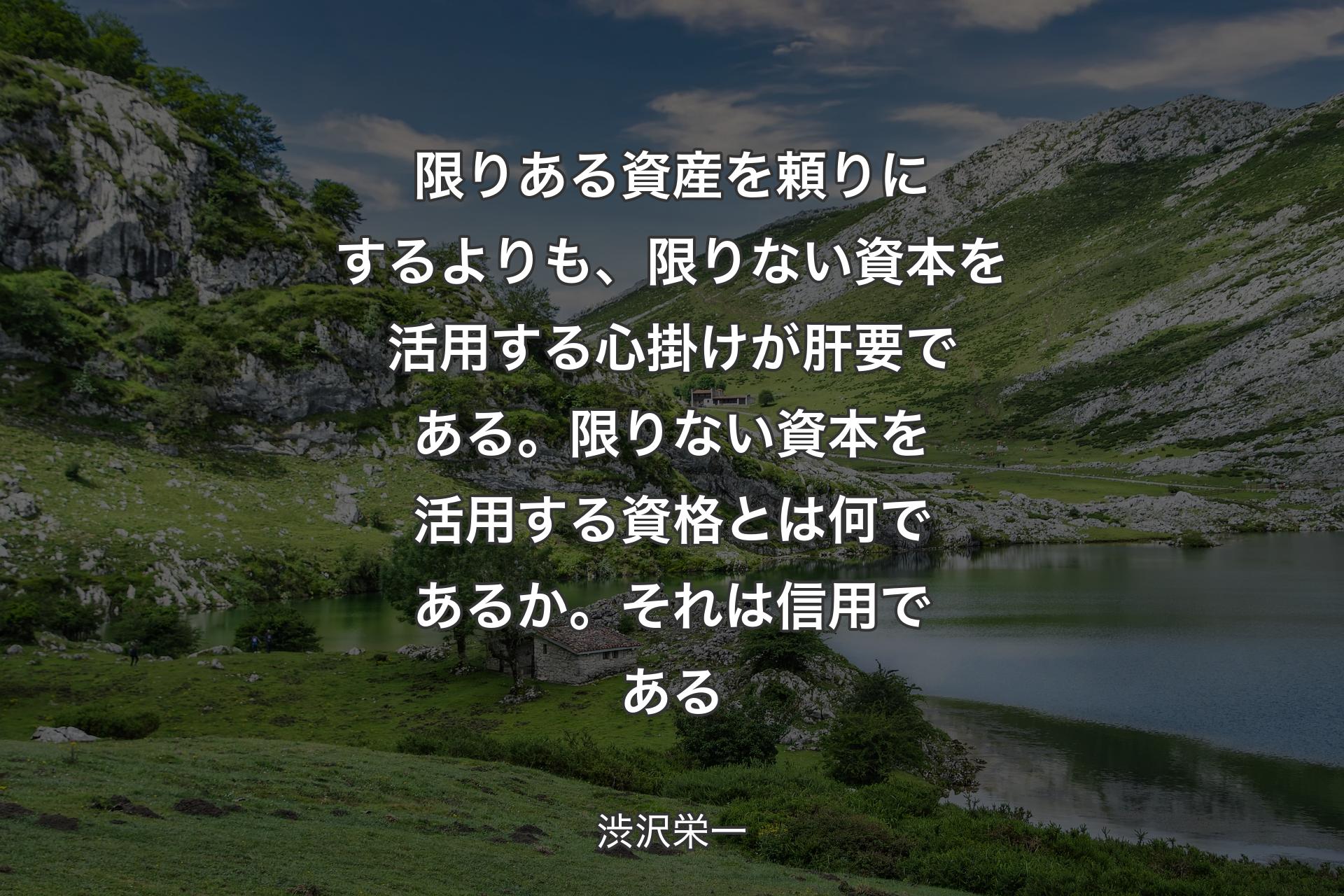 【背景1】限りある資産を頼りにするよりも、限りない資本を活用する心掛けが肝要である。限りない資本を活用する資格とは何であるか。それは信用である - 渋沢栄一