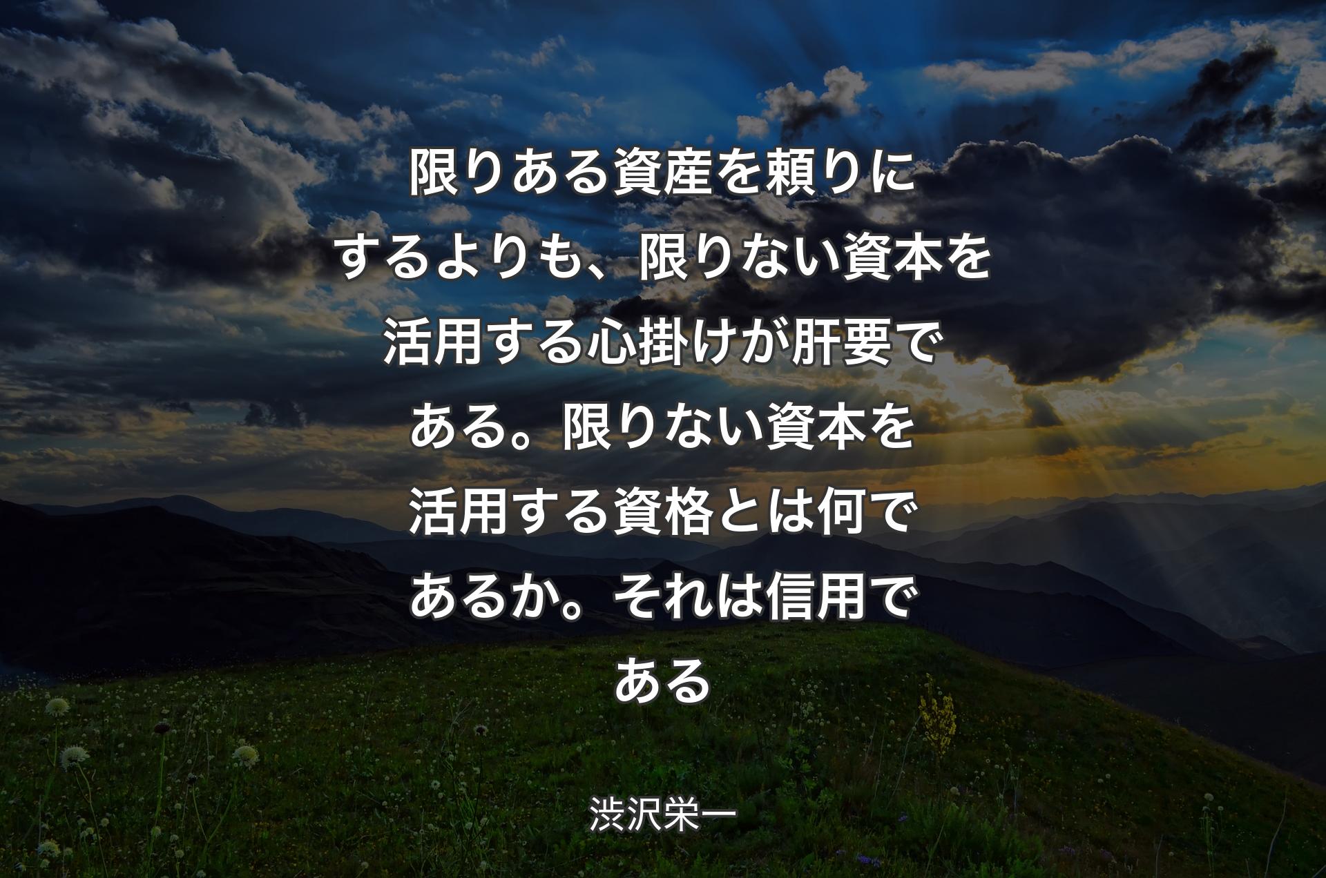 限りある資産を頼りにするよりも、限りない資本を活用する心掛けが肝要である。限りない資本を活用する資格とは何であるか。それは信用である - 渋沢栄一