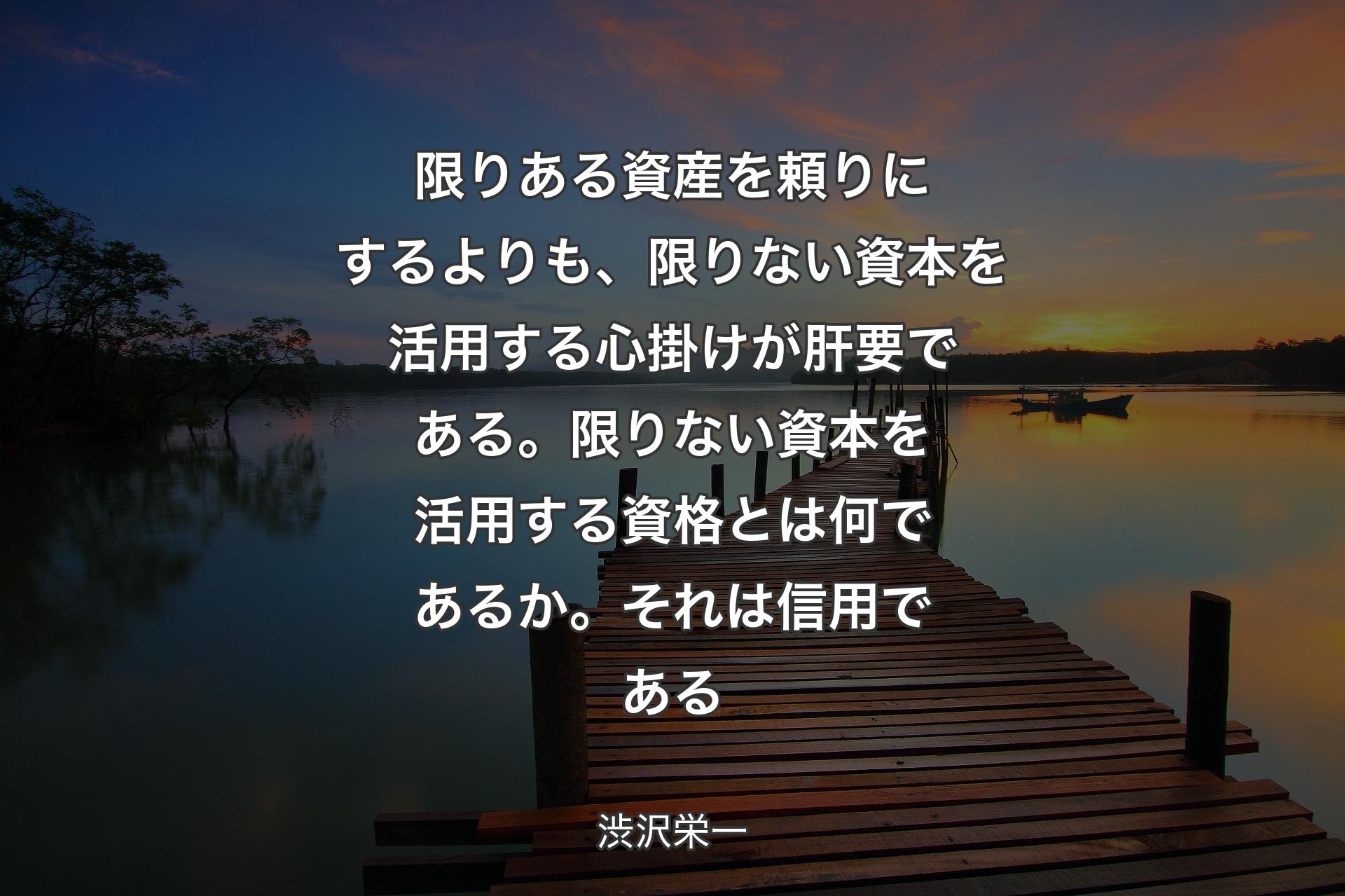 限りある資産を頼りにするよりも、限りない資本を活用する心掛けが肝要である。限りない資本を活用する資格とは何であるか。それは信用である - 渋沢栄一