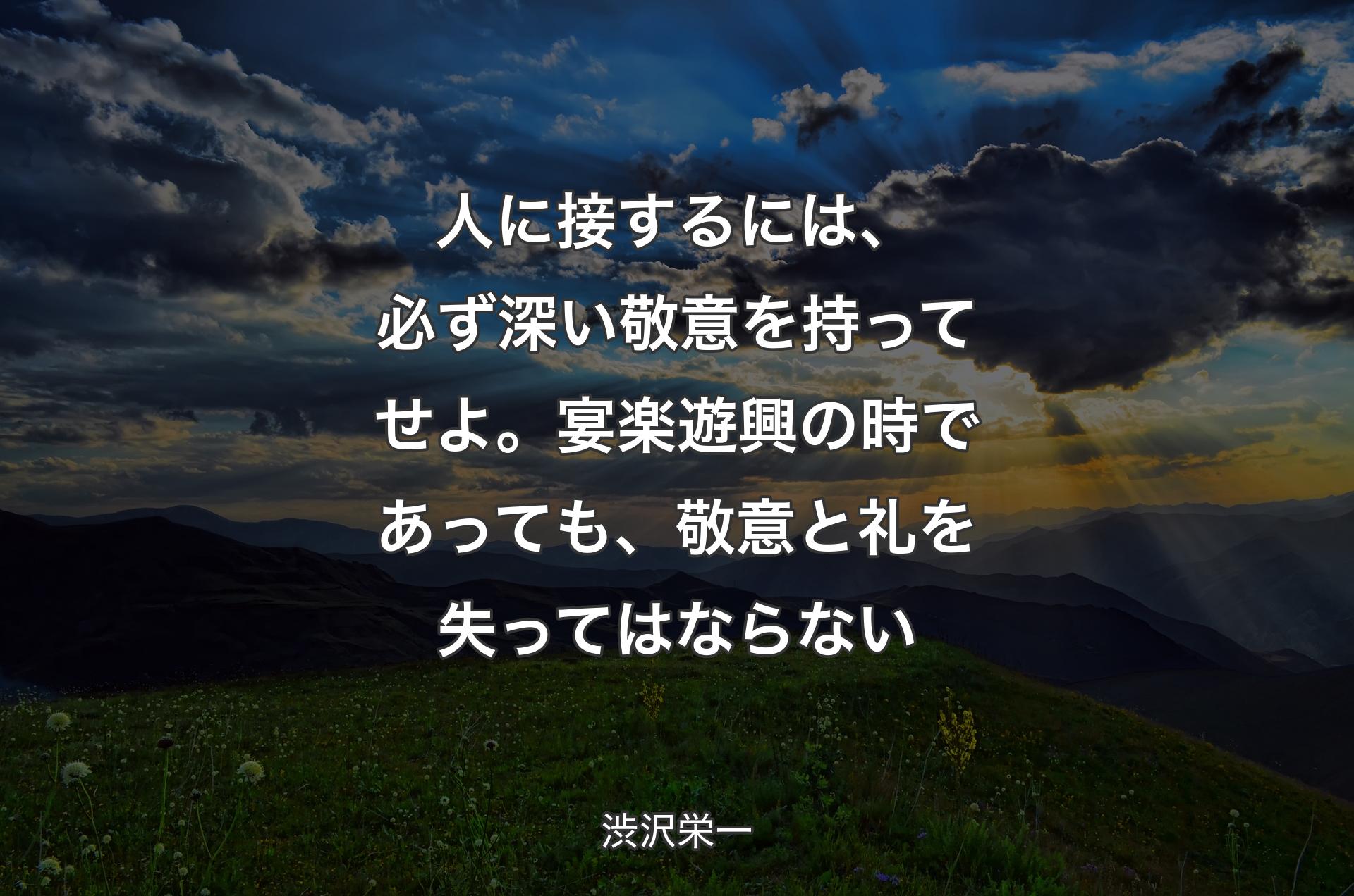 人に接するには、必ず深い敬意を持ってせよ。宴楽遊興の時であっても、敬意と礼を失ってはならない - 渋沢栄一