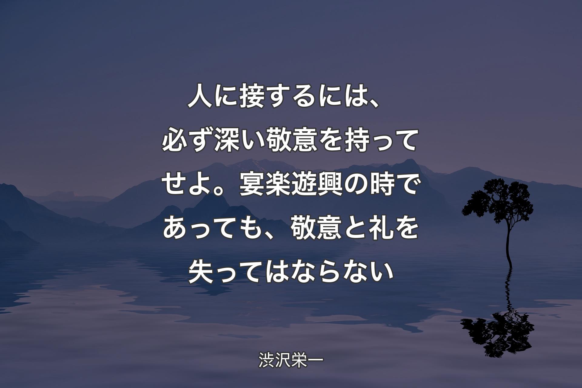 人に接するには、必ず深い敬意を持ってせよ。宴楽遊興の時であっても、敬意と礼を失ってはならない - 渋沢栄一