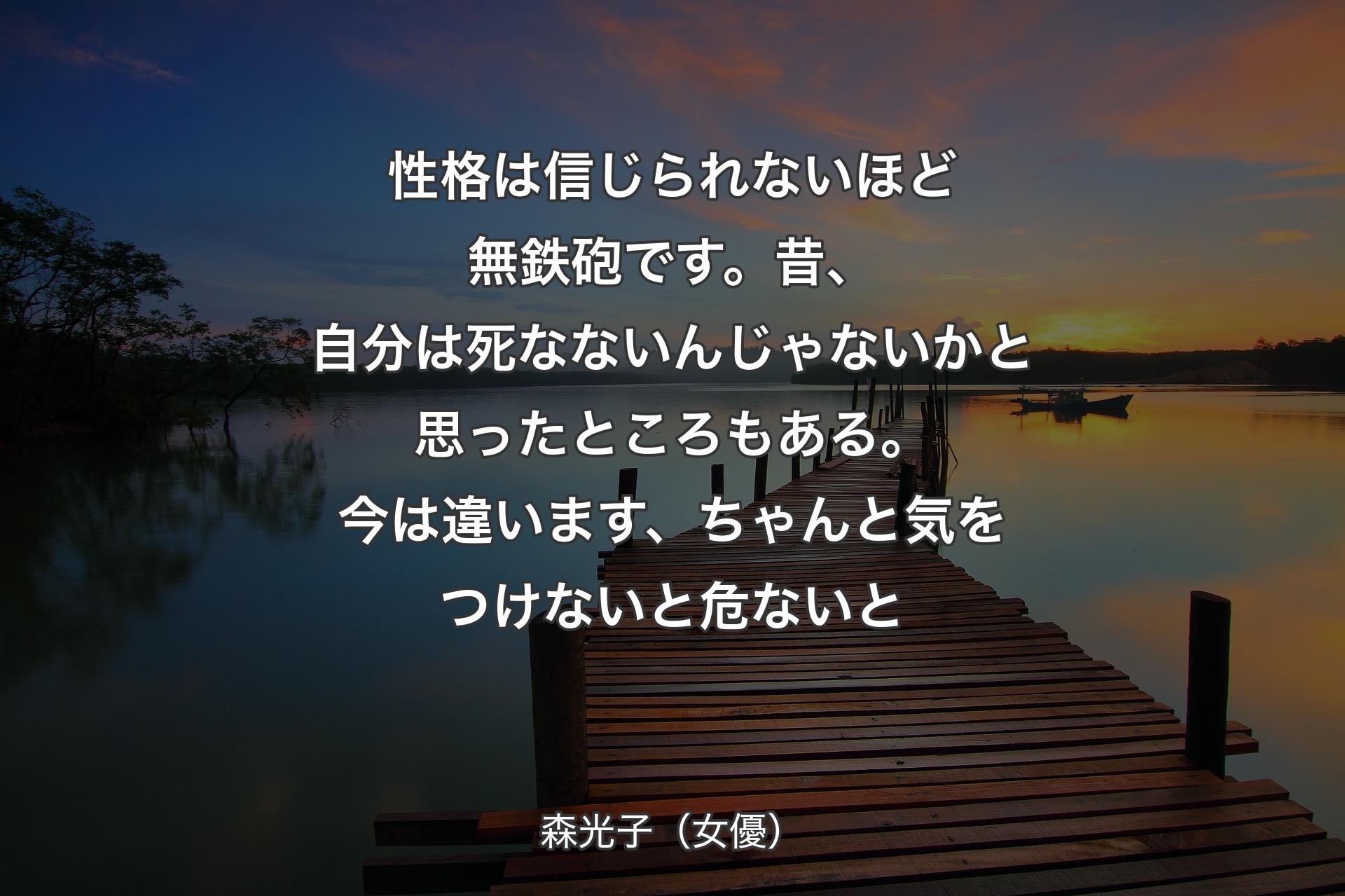 性格は信じられないほど無鉄砲です。昔、自分は死なないんじゃないかと思ったところもある。今は違います、ちゃんと気をつけないと危ないと - 森光子（女優）