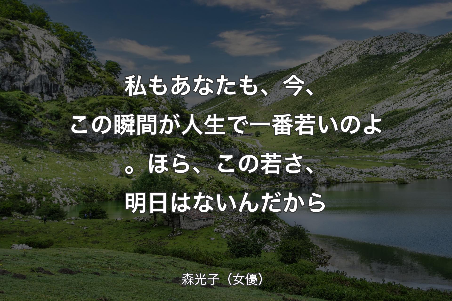 私もあなたも、今、この瞬間が人生で一番若いのよ。ほら、この若さ、明日はないんだから - 森光子（女優）