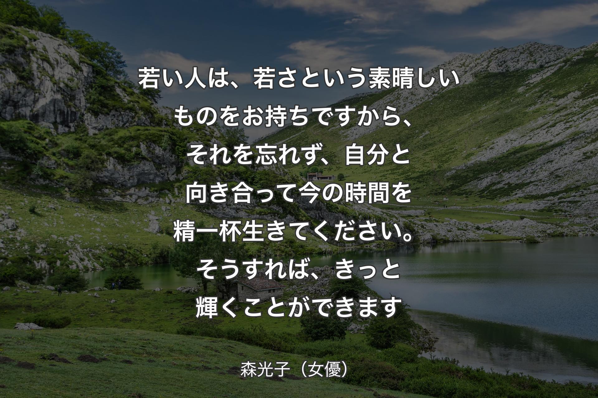 若い人は、若さという素晴しいものをお持ちですから、それを忘れず、自分と向き合って今の時間を精一杯生きてください。そうすれば、きっと輝くことができます - 森光子（女優）