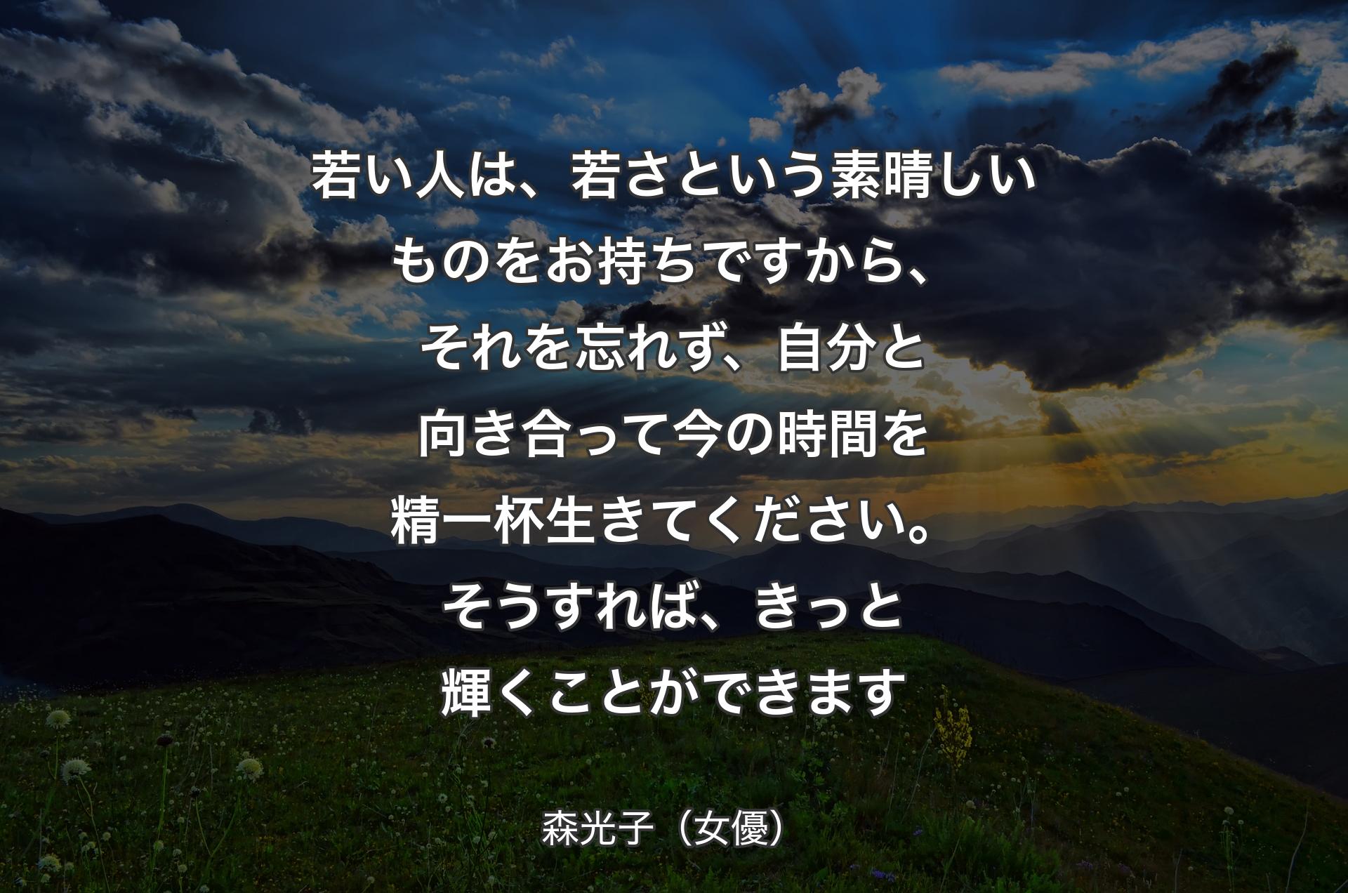 若い人は、若さという素晴しいものをお持ちですから、それを忘れず、自分と向き合って今の時間を精一杯生きてください。そうすれば、きっと輝くことができます - 森光子（女優）