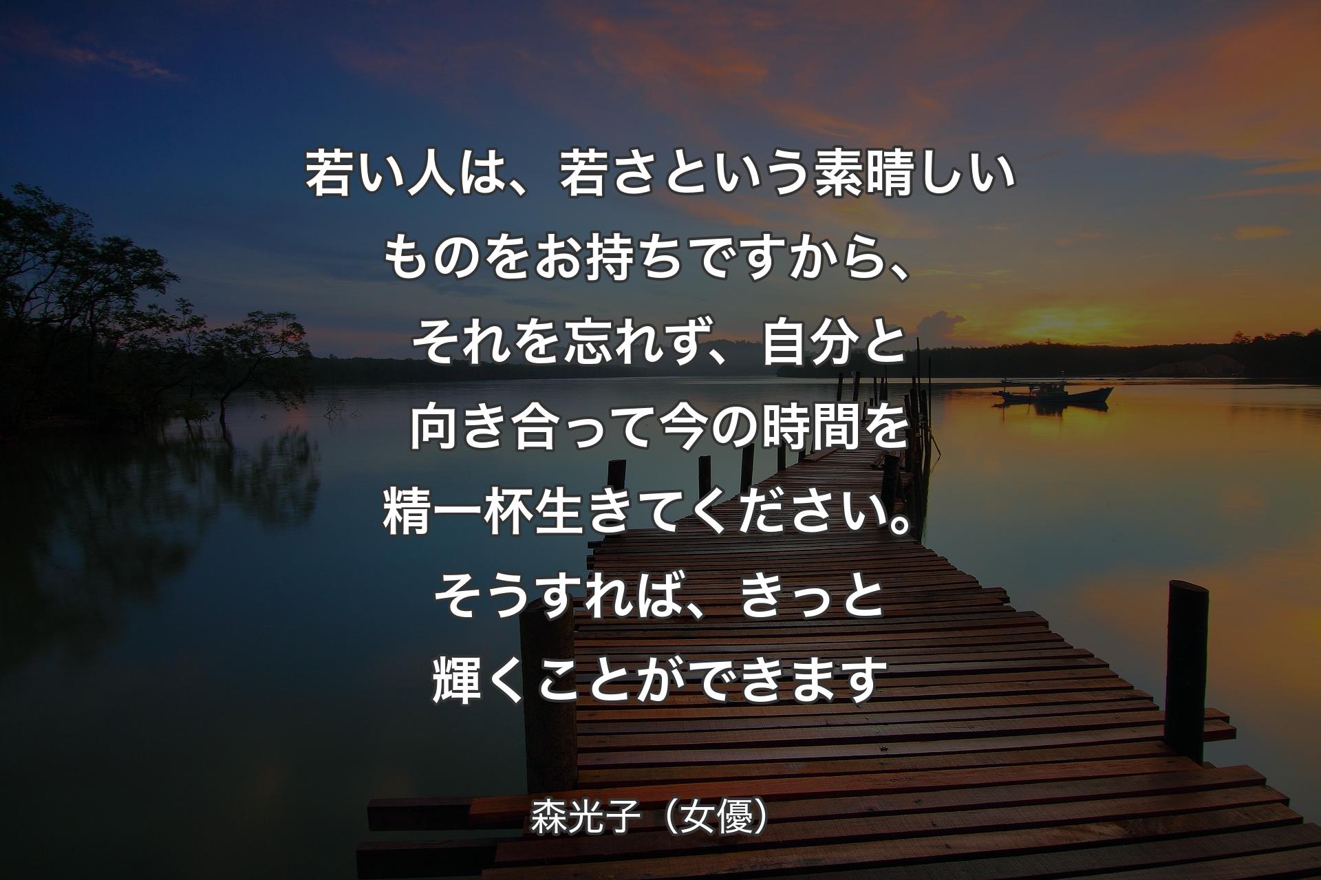 【背景3】若い人は、若さという素晴しいものをお持ちですから、それを忘れず、自分と向き合って今の時間を精一杯生きてください。そうすれば、きっと輝くことができます - 森光子（女優）