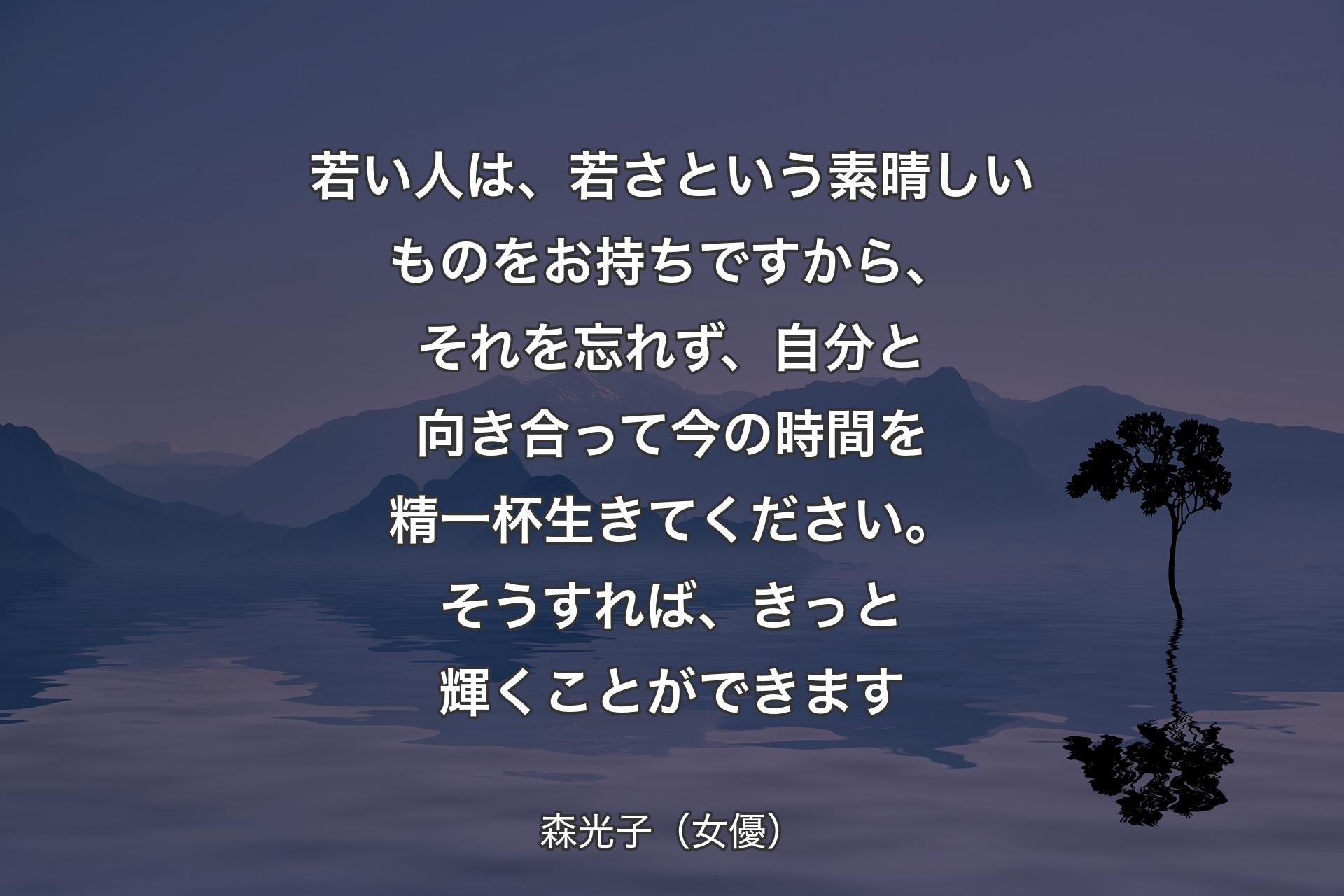 【背景4】若い人は、若さという素晴しいものをお持ちですから、それを忘れず、自分と向き合って今の時間を精一杯生きてください。そうすれば、きっと輝くことができます - 森光子（女優）