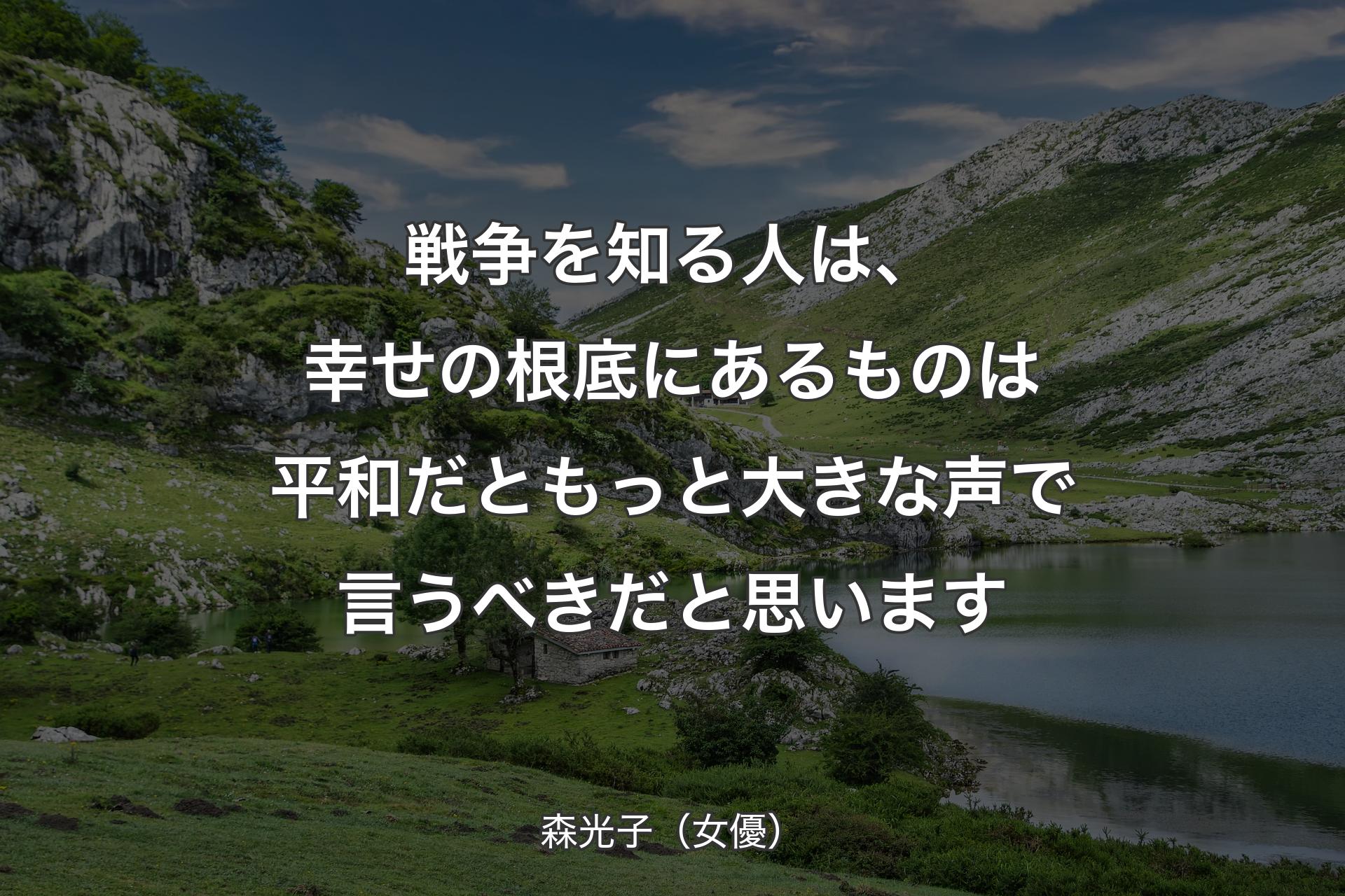 【背景1】戦争を知る人は、幸せの根底にあるものは平和だともっと大きな声で言うべきだと思います - 森光子（女優）