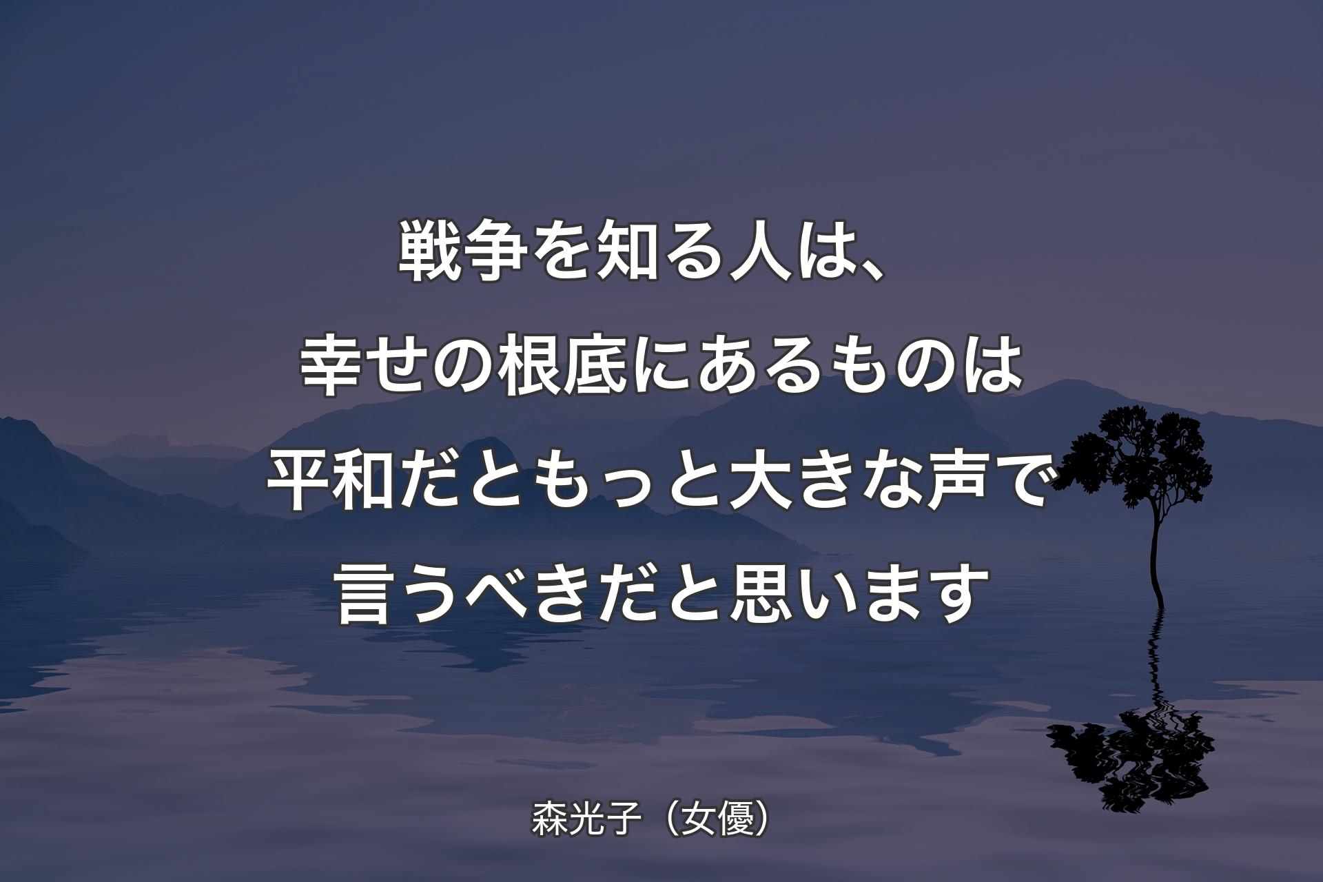 戦争を知る人は、幸せの根底にあるものは平和だともっと大きな声で言うべきだと思います - 森光子（女優）