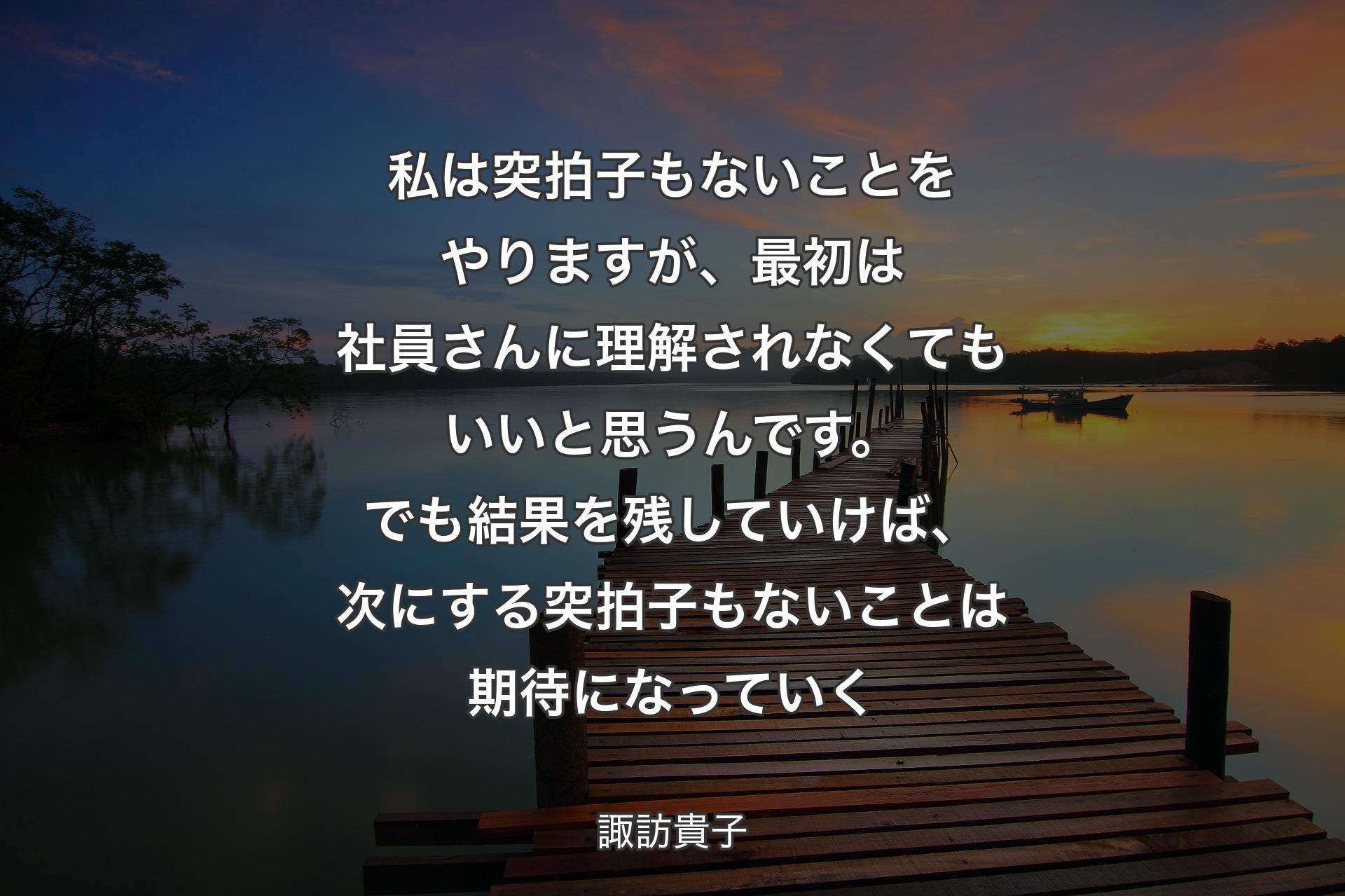 私は突拍子もないことをやりますが、最初は社員さんに理解されなくてもいいと思うんです。でも結果を残していけば、次にする突拍子もないことは期待になっていく - 諏訪貴子