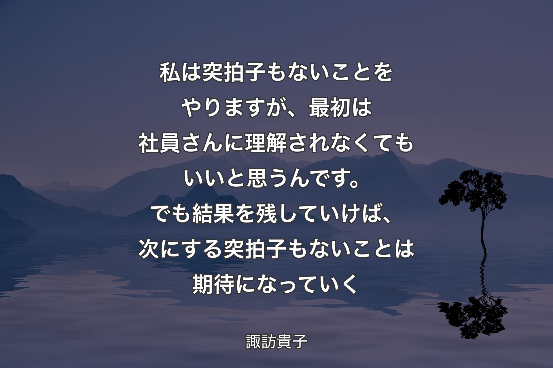 【背景4】私は突拍子もないことをやりますが、最初は社員さんに理解されなくてもいいと思うんです。でも結果を残していけば、次にする突拍子もないことは期待になっていく - 諏訪貴子