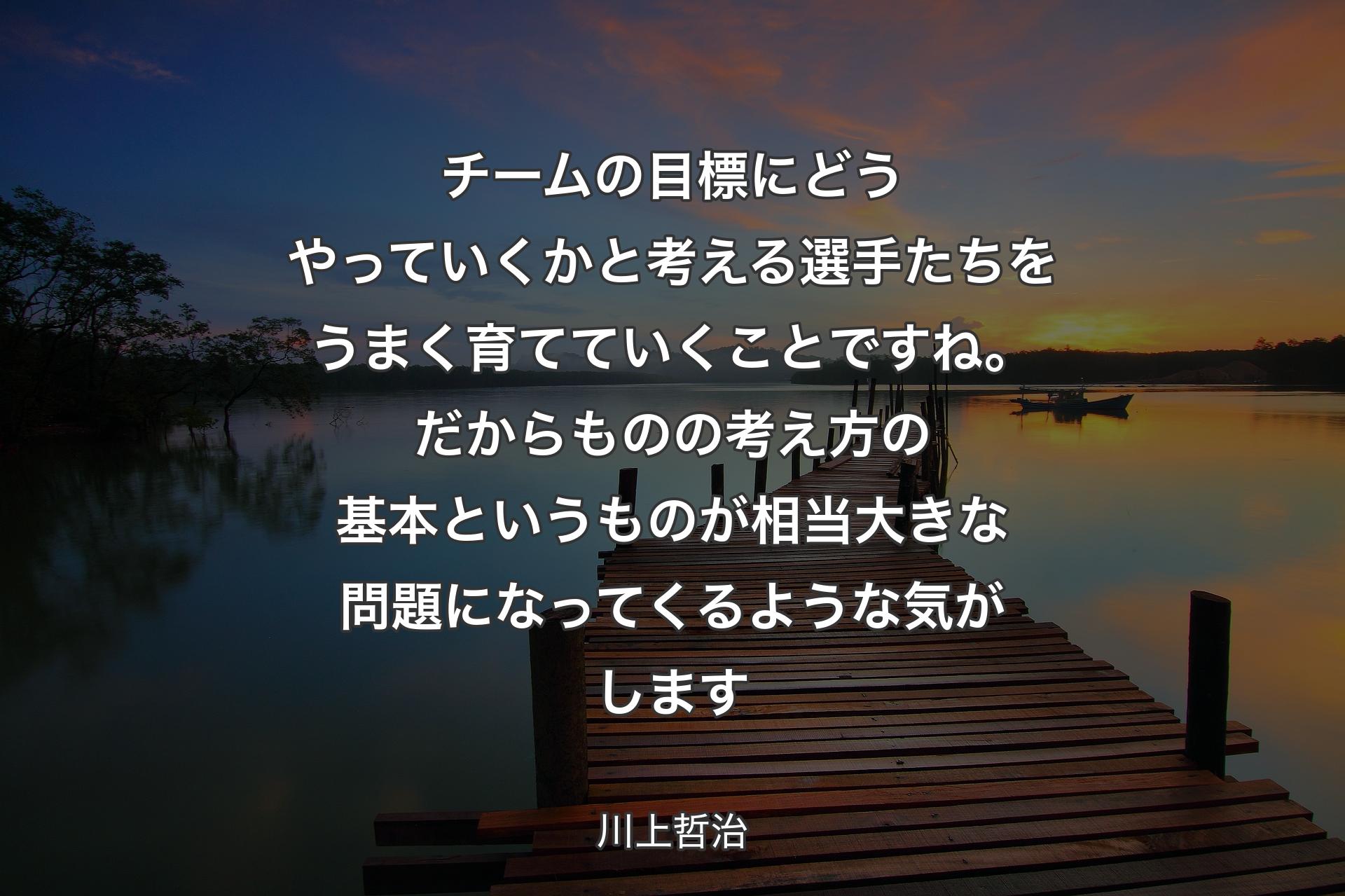 チームの目標にどうやっていくかと考える選手たちをうまく育てていくことですね。だからものの考え方の基本というものが相当大きな問題になってくるような気がします - 川上哲治