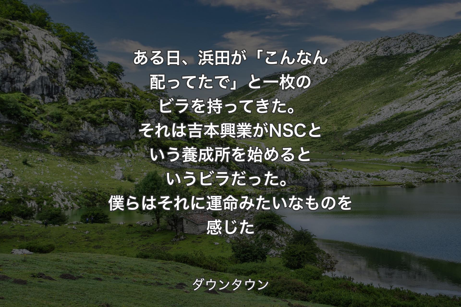 【背景1】ある日、浜田が「こんなん配ってたで」と一枚のビラを持ってきた。それは吉本興業がNSCという養成所を始めるというビラだった。僕らはそれに運命みたいなものを感じた - ダウンタウン