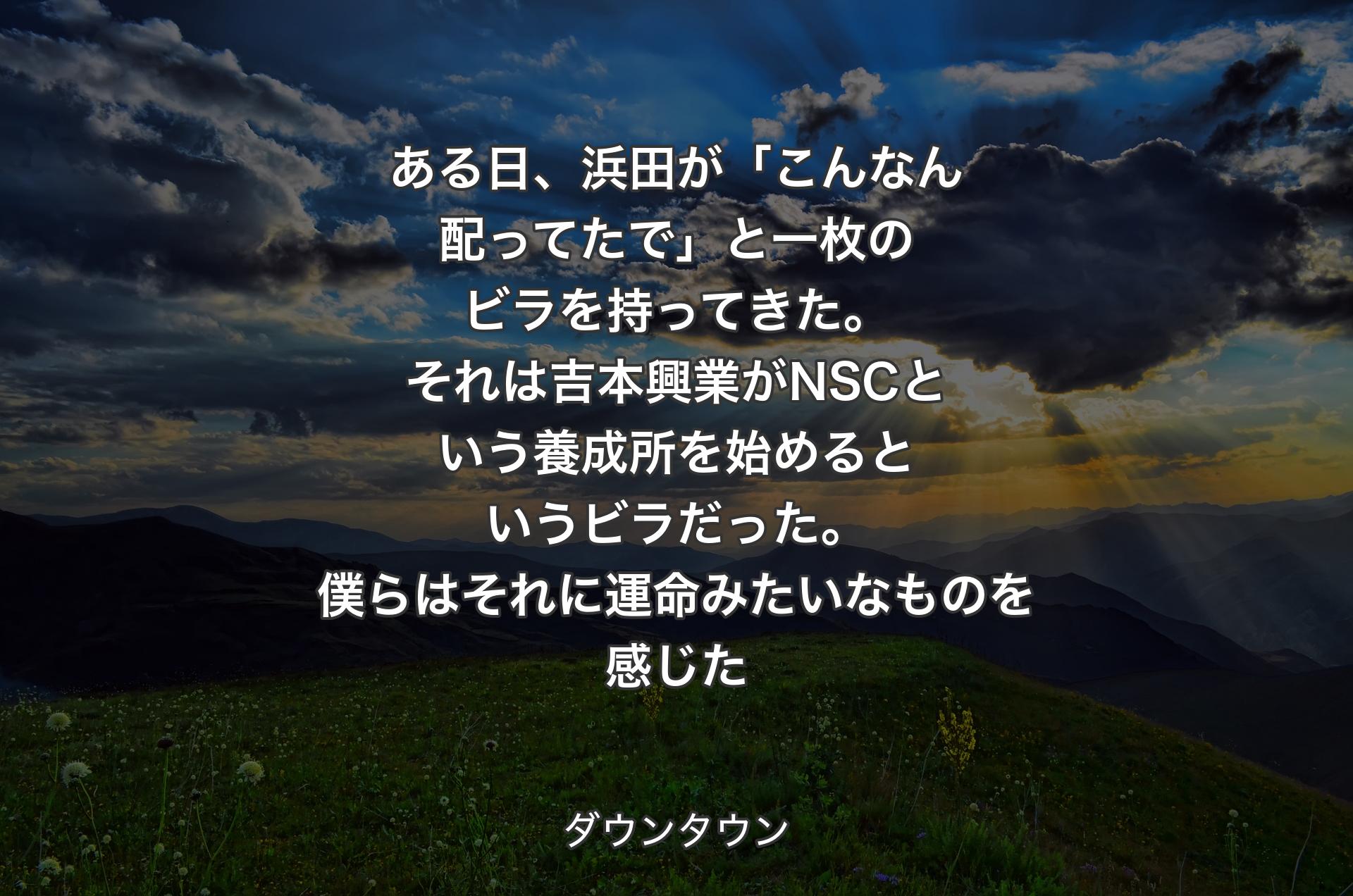 ある日、浜田が「こんなん配ってたで」と一枚のビラを持ってきた。それは吉本興業がNSCという養成所を始めるというビラだった。僕らはそれに運命みたいなものを感じた - ダウンタウン