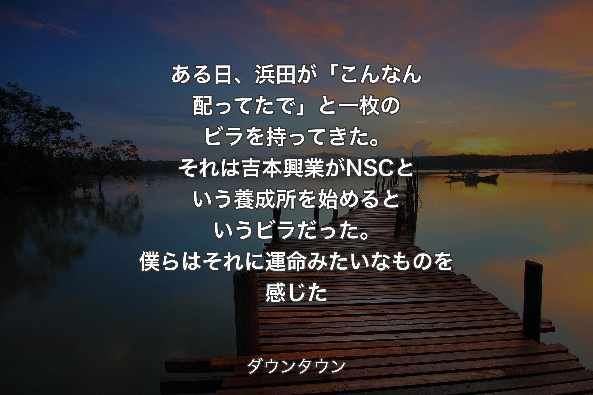 【背景3】ある日、浜田が「こんなん配ってたで」と一枚のビラを持ってきた。それは吉本興業がNSCという養成所を始めるというビラだった。僕らはそれに運命みたいなものを感じた - ダウンタウン