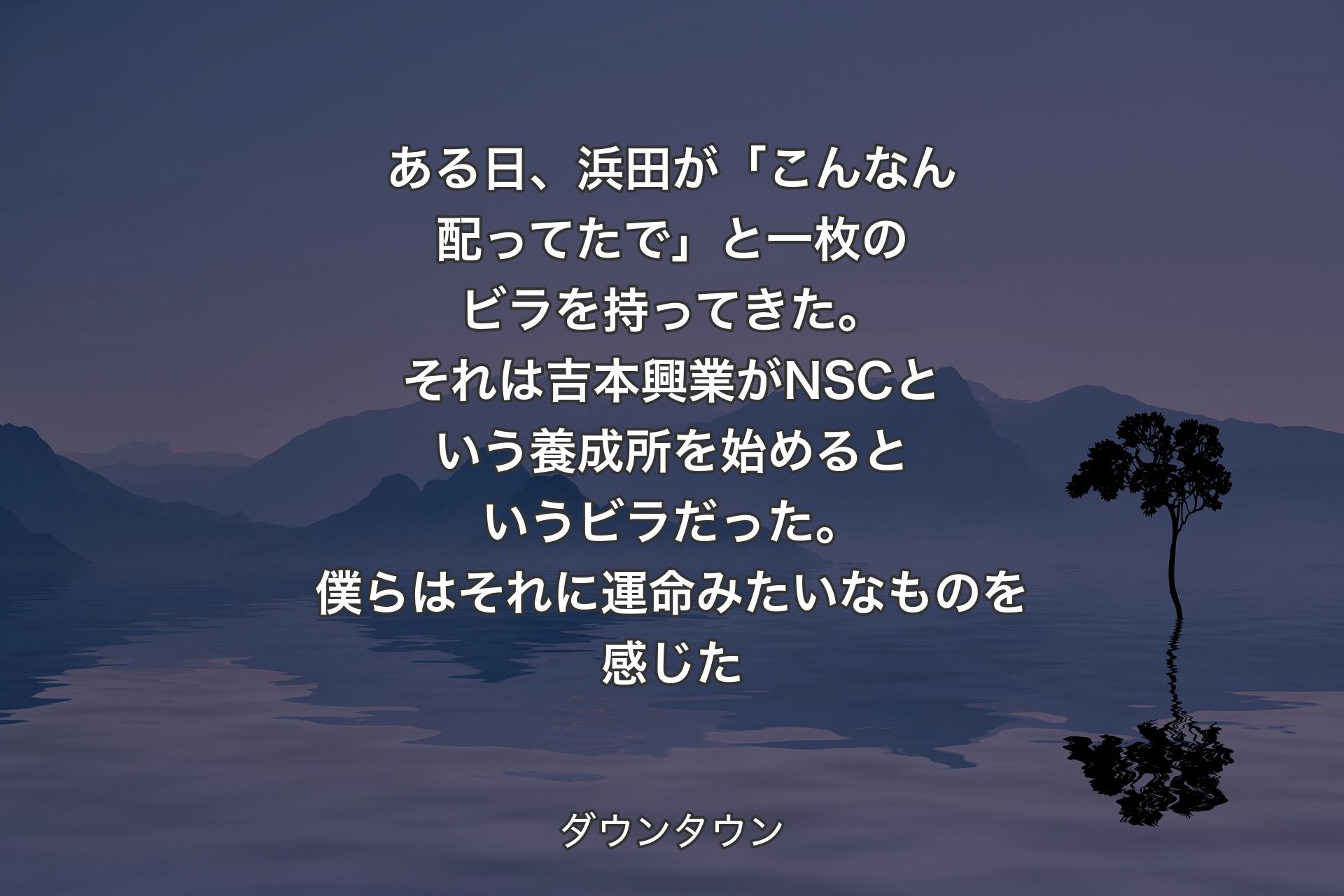 【背景4】ある日、浜田が「こんなん配ってたで」と一枚のビラを持ってきた。それは吉本興業がNSCという養成所を始めるというビラだった。僕らはそれに運命みたいなものを感じた - ダウンタウン