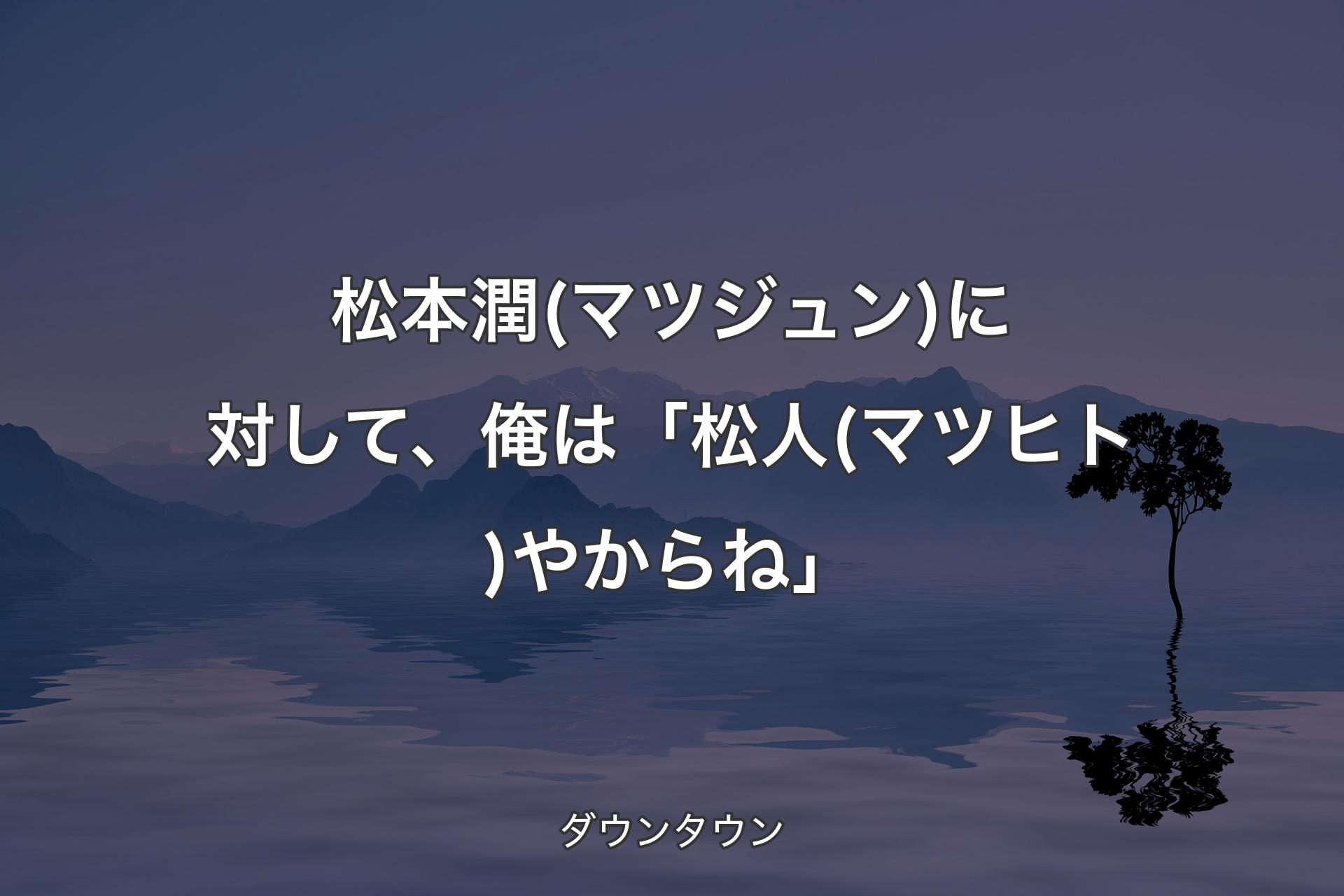 【背景4】松本潤(マツジュン)に対して、俺は「松人(マツヒト)やからね」 - ダウンタウン