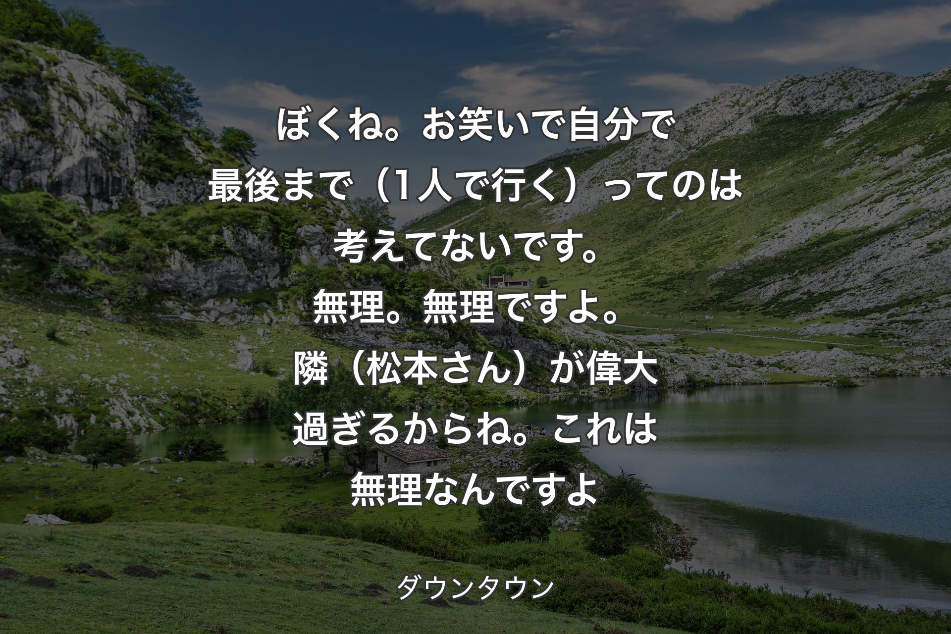 【背景1】ぼくね。お笑いで自分で最後まで（1人で行く）ってのは考えてないです。無理。無理ですよ。隣（松本さん）が偉大過ぎるからね。これは無理なんですよ - ダウンタウン