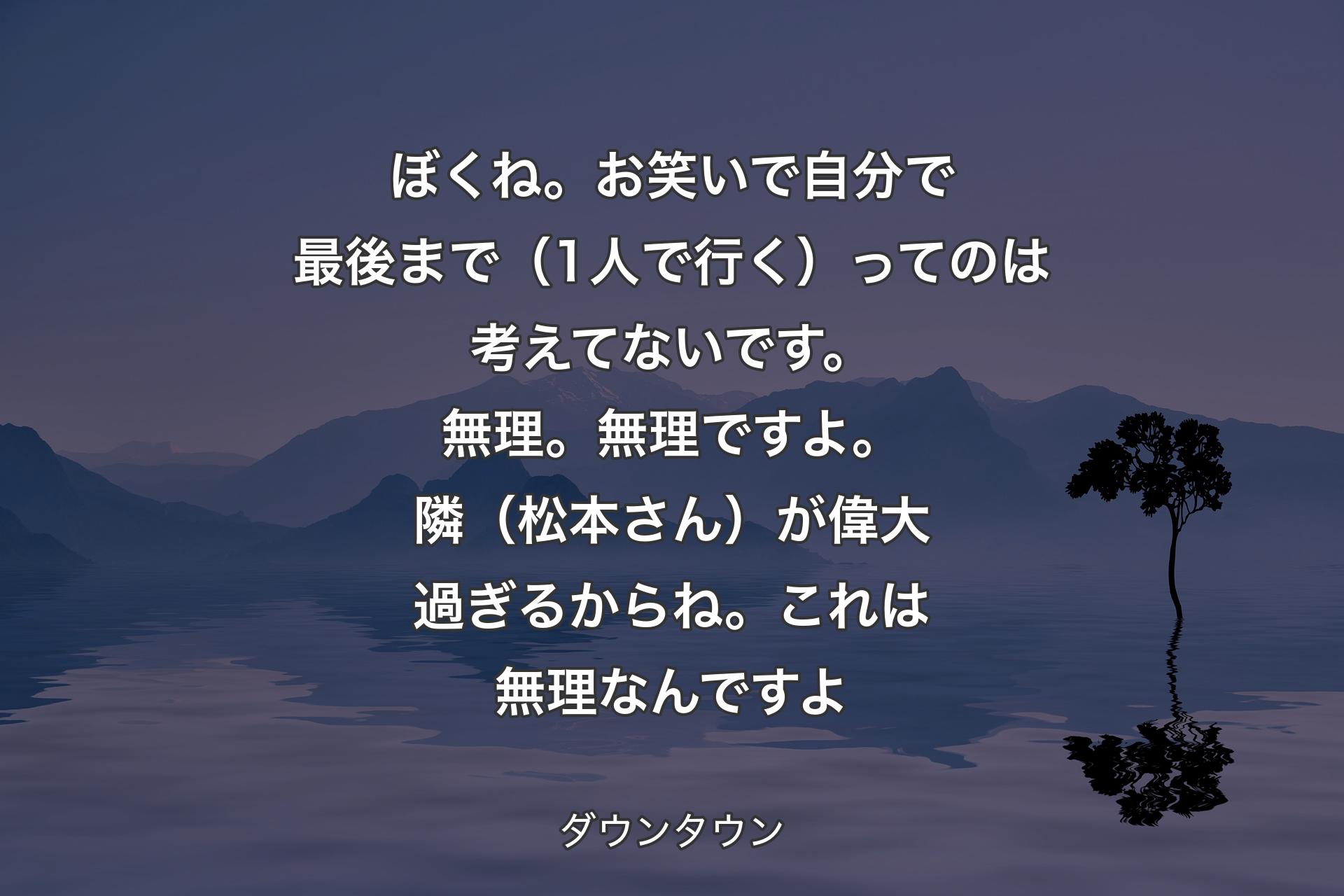 【背景4】ぼくね。お笑いで自分で最後まで（1人で行く）ってのは考えてないです。無理。無理ですよ。隣（松本さん）が偉大過ぎるからね。これは無理なんですよ - ダウンタウン