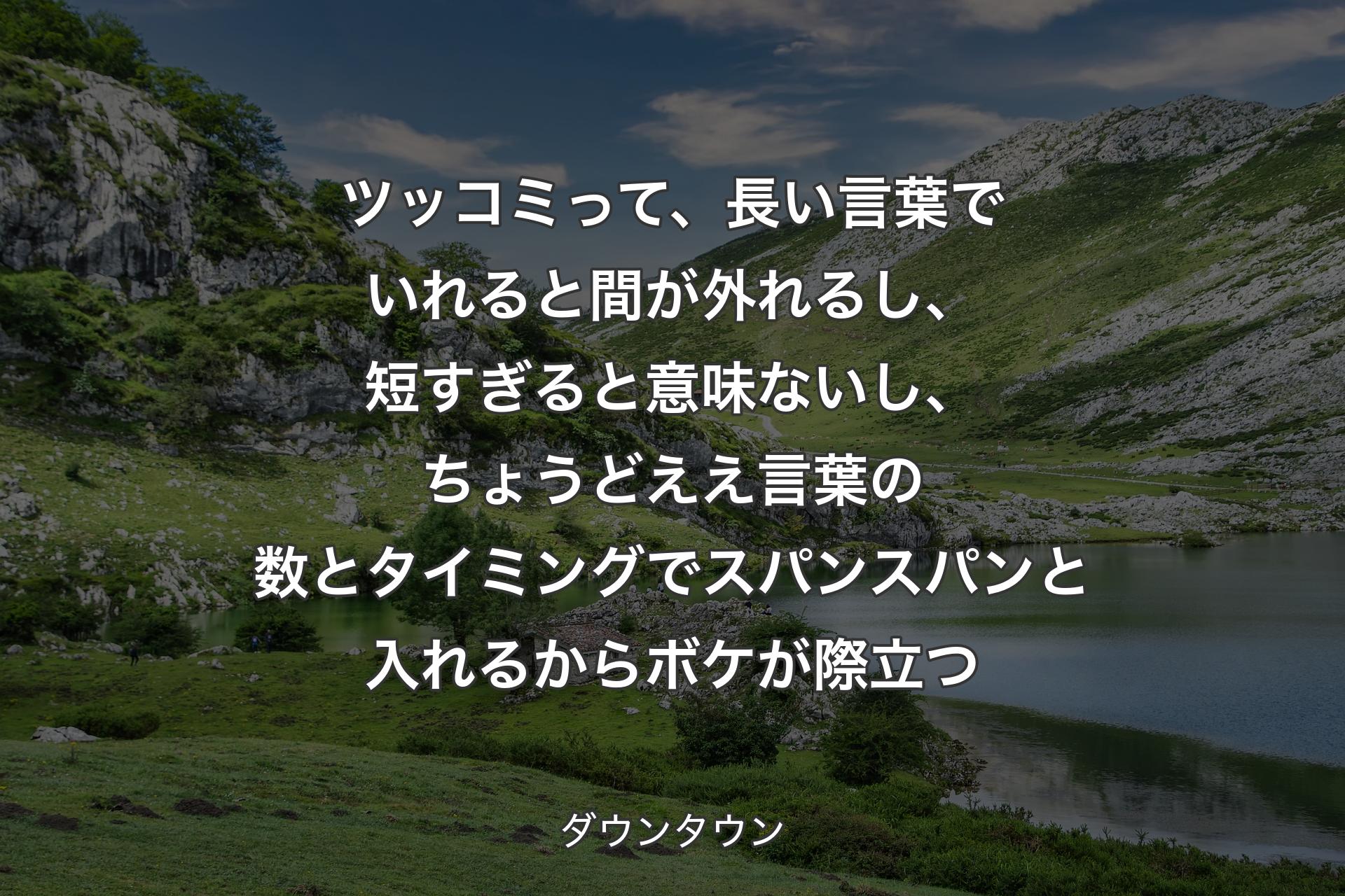 【背景1】ツッコミって、長い言葉でいれると間が外れるし、短すぎると意味ないし、ちょうどええ言葉の数とタイミングでスパンスパンと入れるからボケが際立つ - ダウンタウン