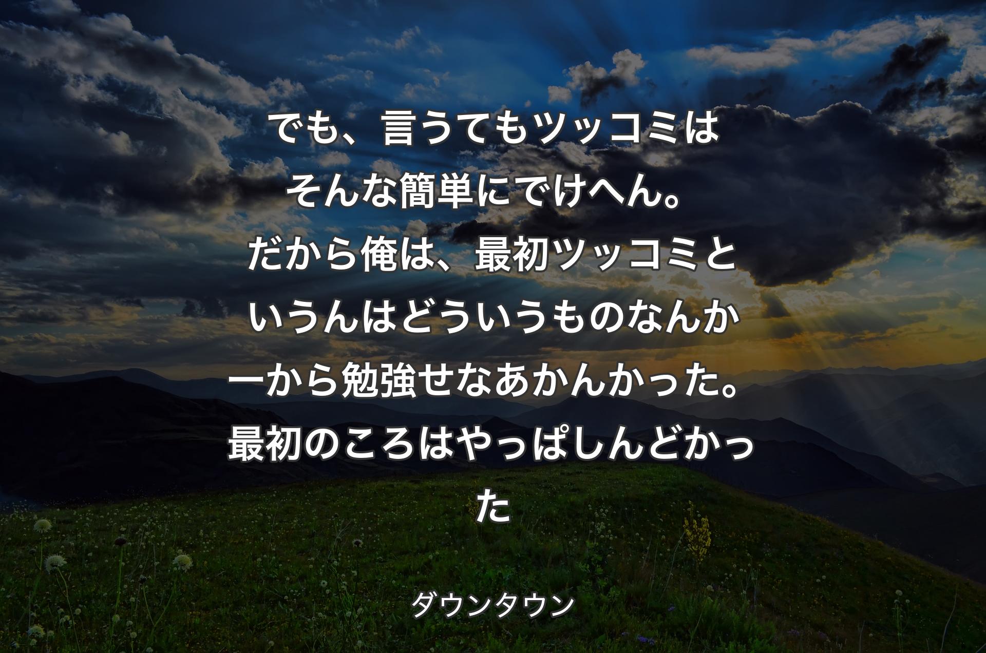 でも、言うてもツッコミはそんな簡単にでけへん。だから俺は、最初ツッコミというんはどういうものなんか一から勉強せなあかんかった。最初のころはやっぱしんどかった - ダウンタウン