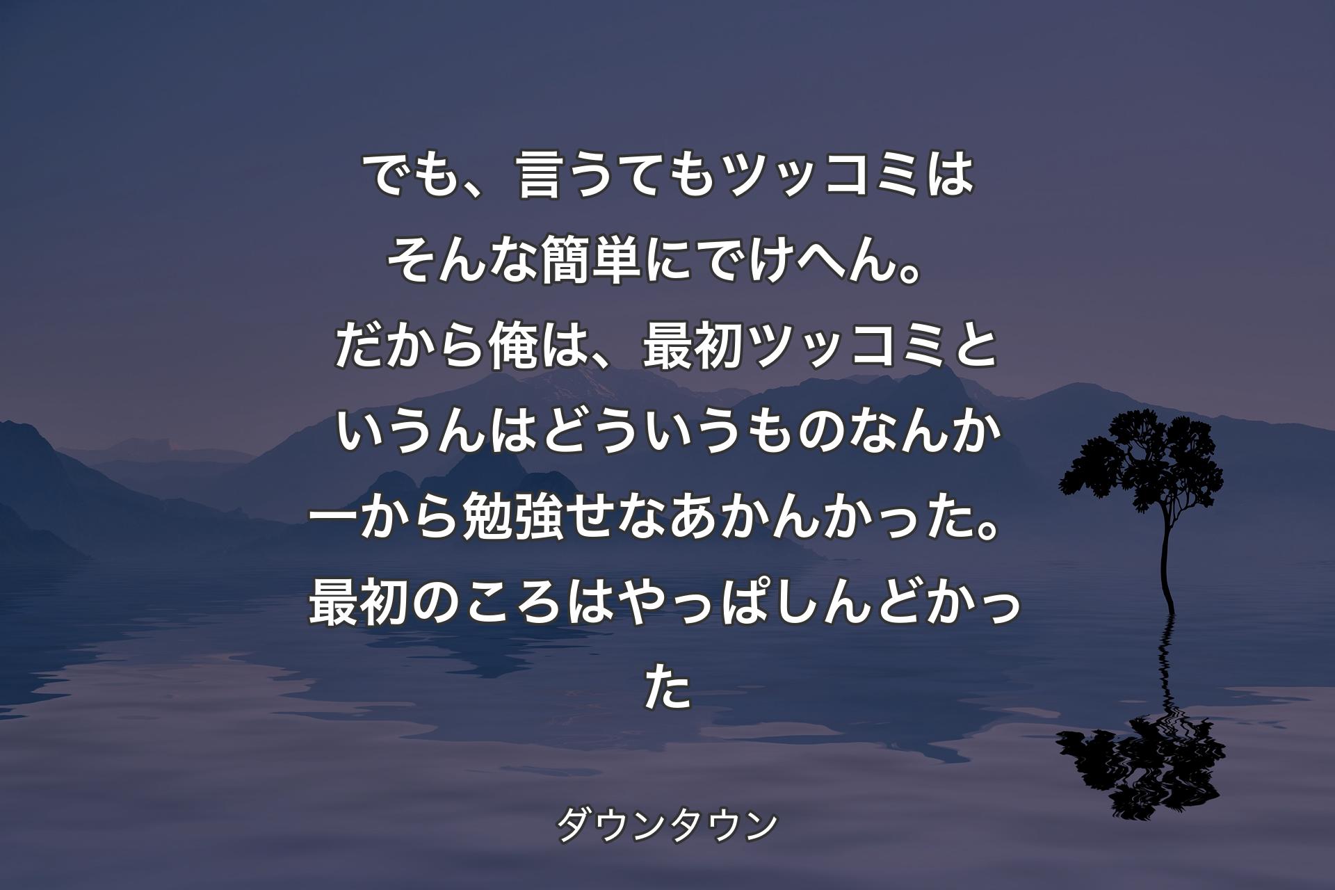 【背景4】でも、言うてもツッコミはそんな簡単にでけへん。だから俺は、最初ツッコミというんはどういうものなんか一から勉強せなあかんかった。最初のころはやっぱしんどかった - ダウンタウン