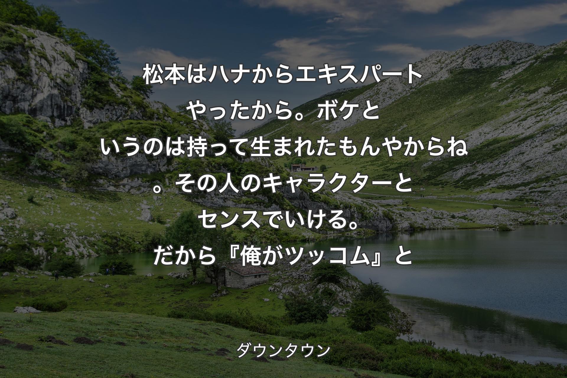 松本はハナからエキスパートやったから。ボケというのは持って生まれたもんやからね。その人のキャラクターとセンスでいける。だから『俺がツッコム』と - ダウンタウン