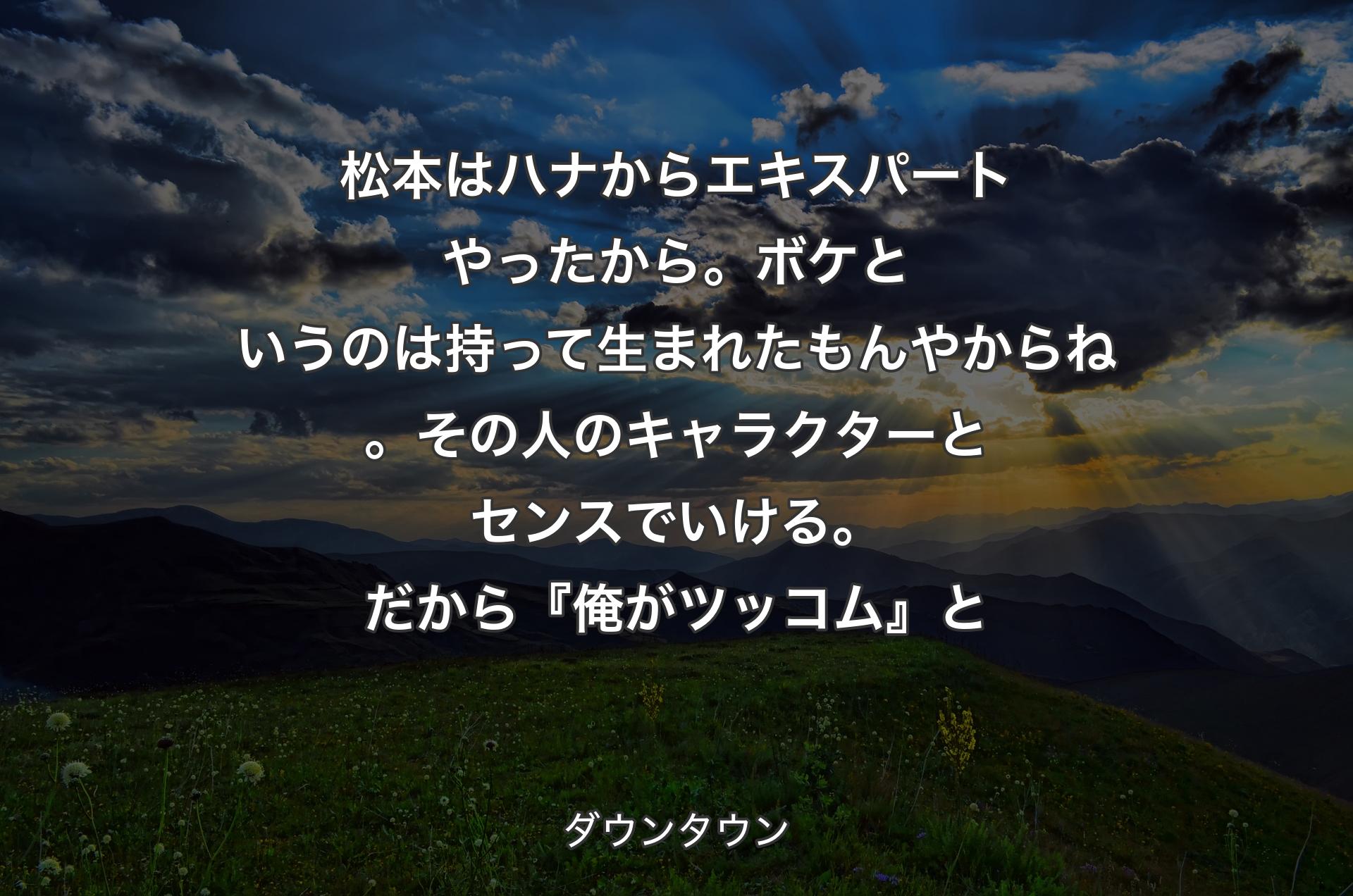 松本はハナからエキスパートやったから。ボケというのは持って生まれたもんやからね。その人のキャラクターとセンスでいける。だから『俺がツッコム』と - ダウンタウン