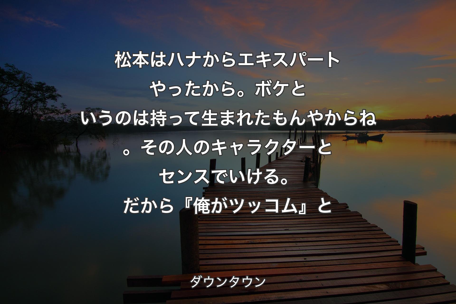 【背景3】松本はハナからエキスパートやったから。ボケというのは持って生まれたもんやからね。その人のキャラクターとセンスでいける。だから『俺がツッコム』と - ダウンタウン