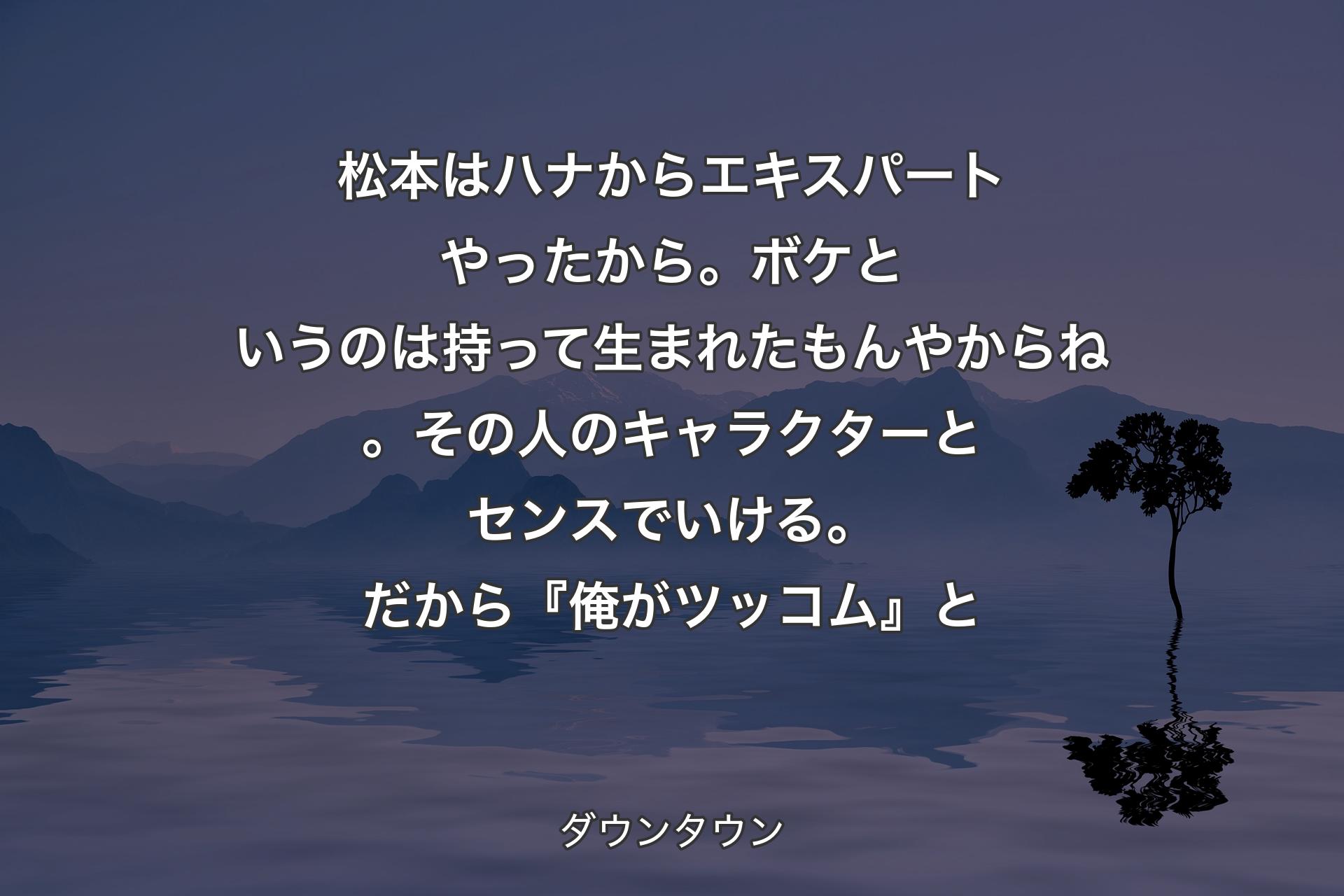 【背景4】松本はハナからエキスパートやったから。ボケというのは持って生まれたもんやからね。その人のキャラクターとセンスでいける。だから『俺がツッコム』と - ダウンタウン