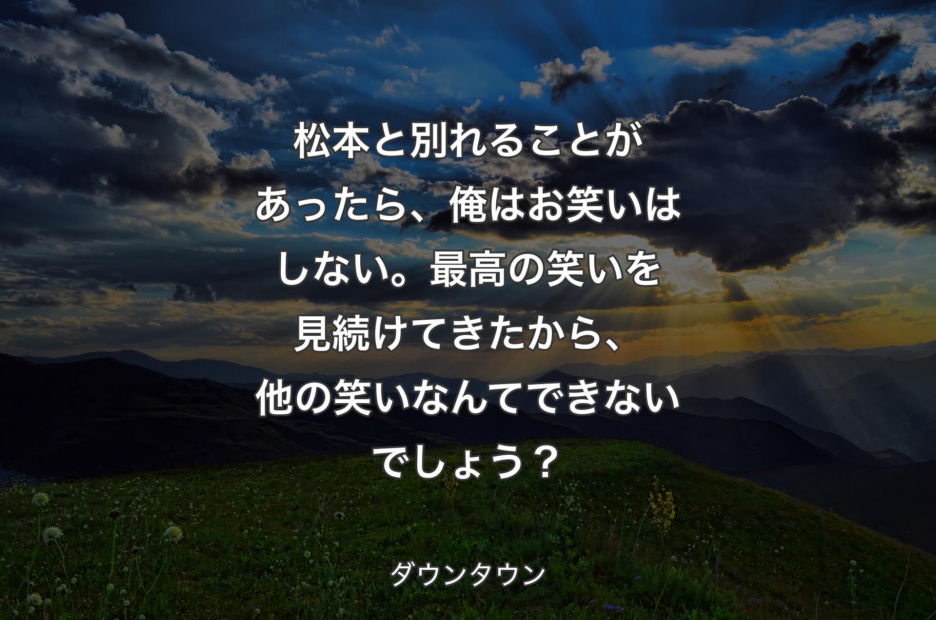 松本と別れることがあったら、俺はお笑いはしない。最高の笑いを見続けてきたから、他の笑いなんてできないでしょう？ - ダウンタウン