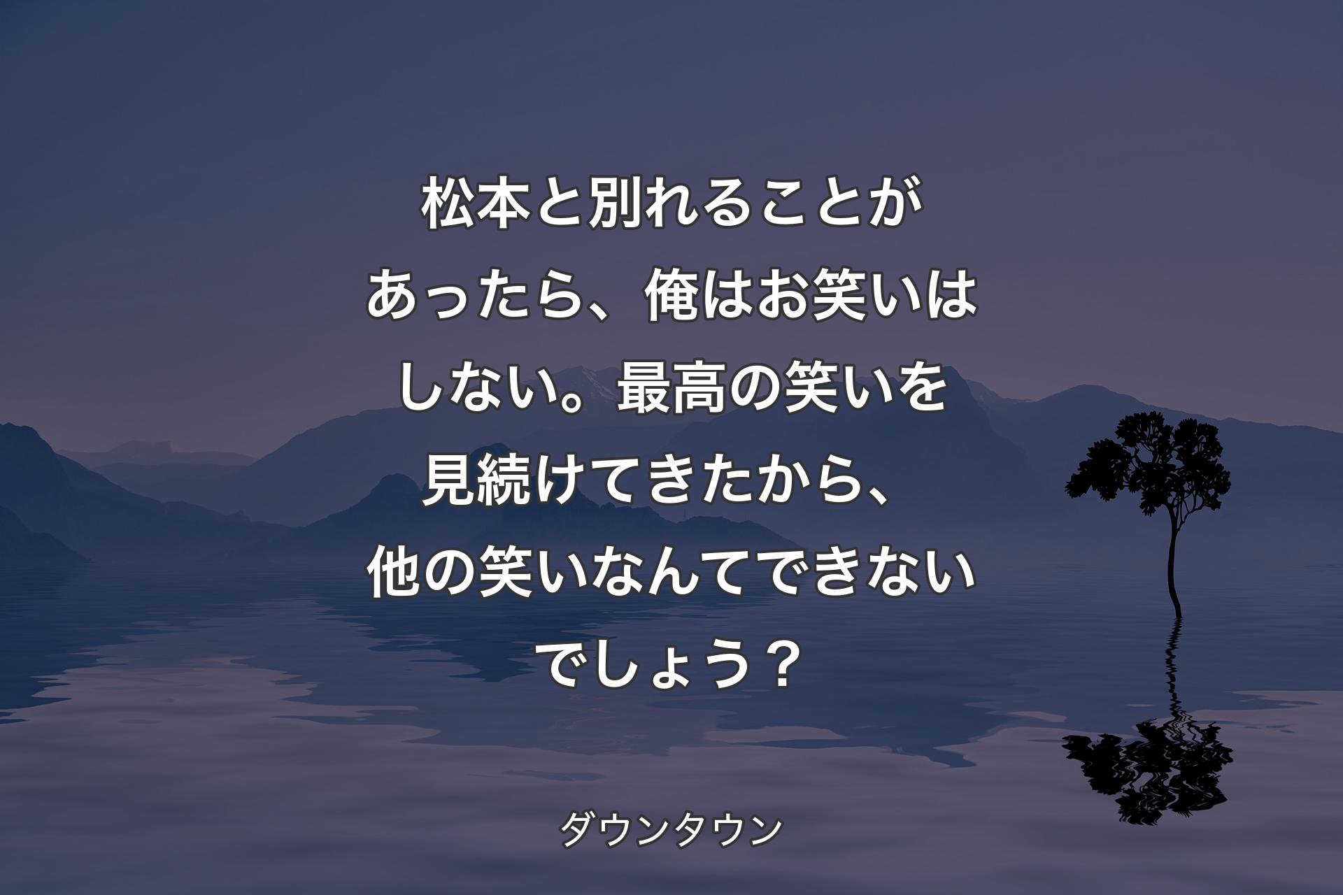 【背景4】松本と別れることがあったら、俺はお笑いはしない。最高の笑いを見続けてきたから、他の笑いなんてできないでしょう？ - ダウンタウン