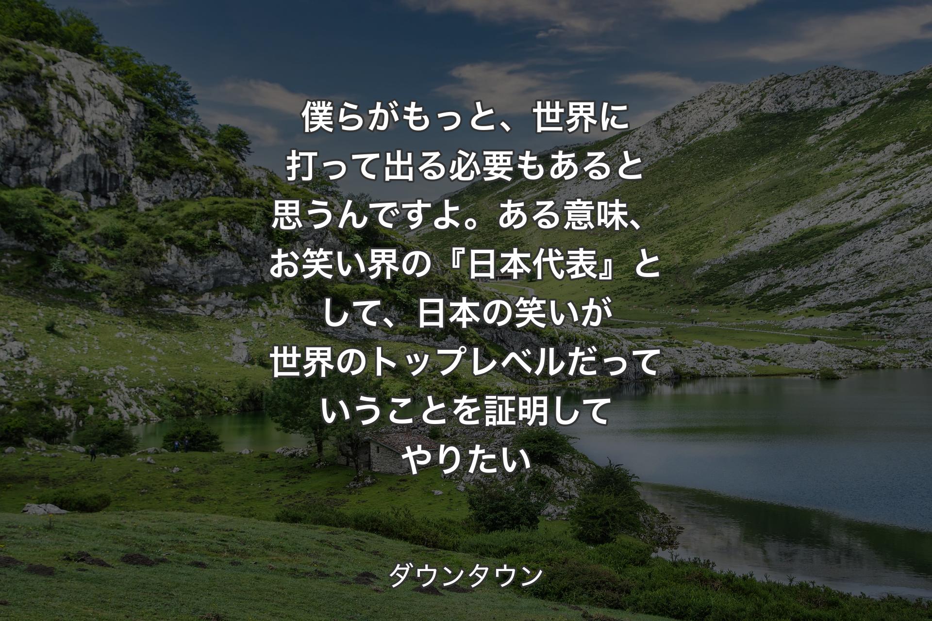 【背景1】僕らがもっと、世界に打って出る必要もあると思うんですよ。ある意味、お笑い界の『日本代表』として、日本の笑いが世界のトップレベルだっていうことを証明してやりたい - ダウンタウン