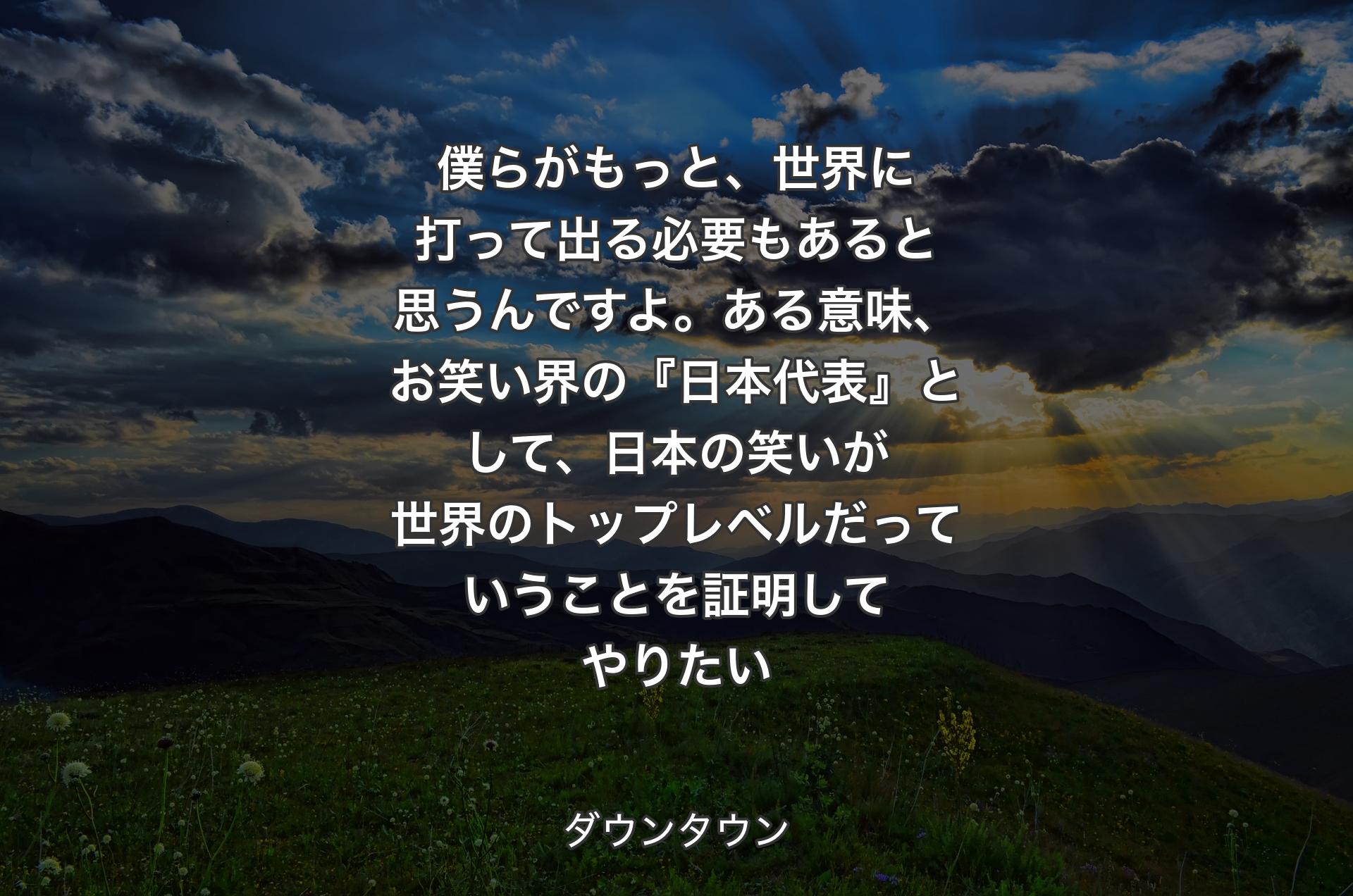 僕らがもっと、世界に打って出る必要もあると思うんですよ。ある意味、お笑い界の『日本代表』として、日本の笑いが世界のトップレベルだっていうことを証明してやりたい - ダウンタウン