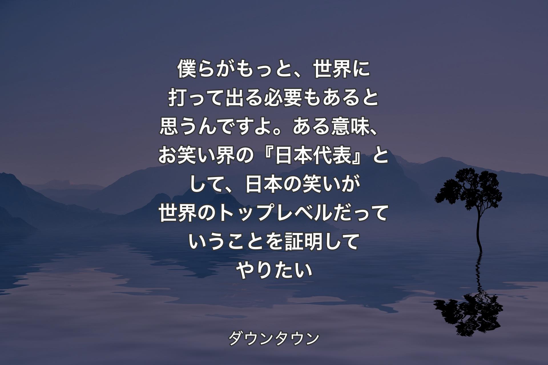 僕らがもっと、世界に打って出る必要もあると思うんですよ。ある意味、お笑い界の『日本代表』として、日本の笑いが世界のトップレベルだっていうことを証明してやりたい - ダウンタウン