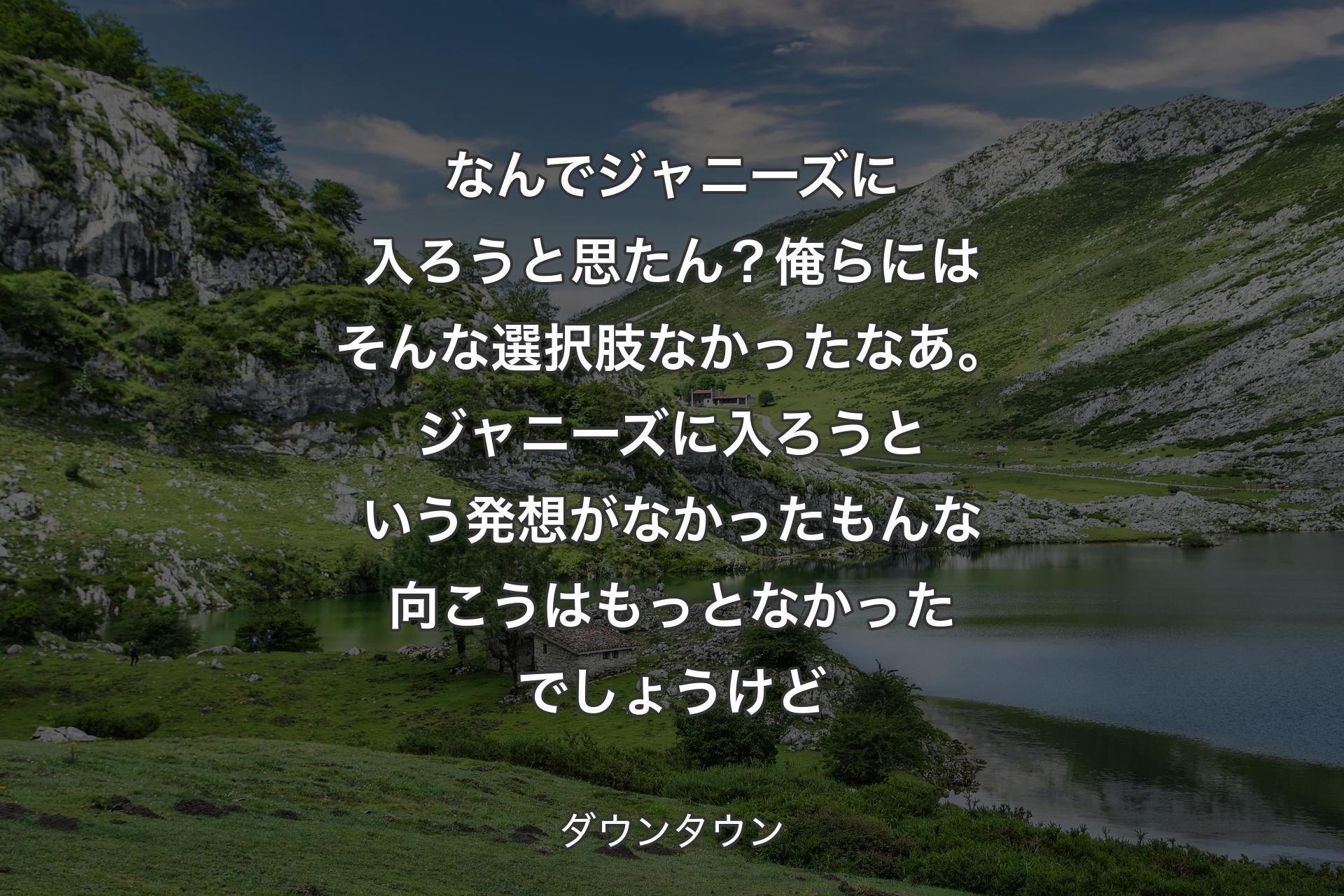 なんでジャニーズに入ろうと思たん？俺らにはそんな選択肢なかったなあ。ジャニーズに入ろうという発想がなかったもんな向こうはもっとなかったでしょうけど - ダウンタウン