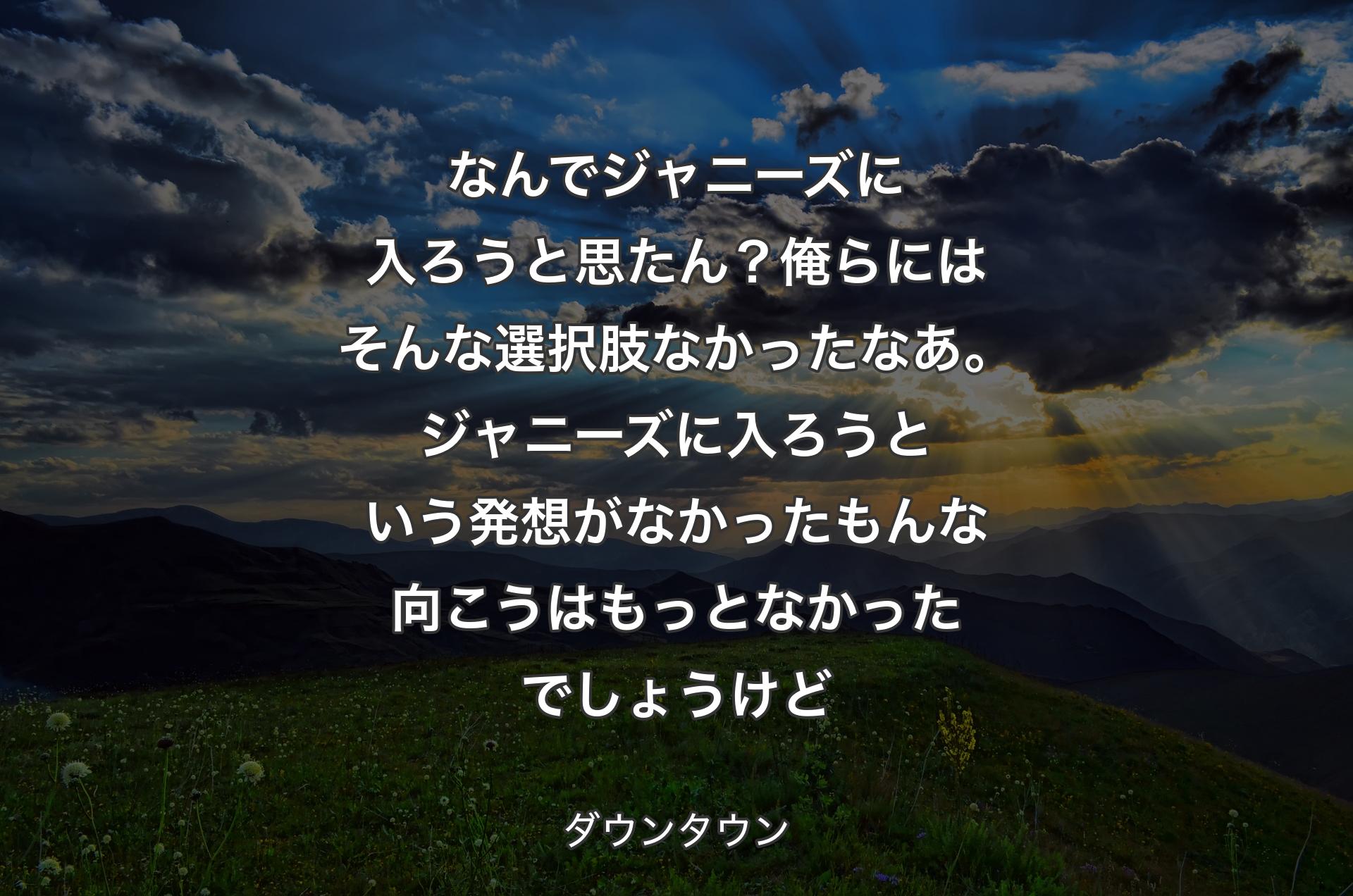 なんでジャニーズに入ろうと思たん？俺らにはそんな選択肢なかったなあ。ジャニーズに入ろうという発想がなかったもんな向こうはもっとなかったでしょうけど - ダウンタウン