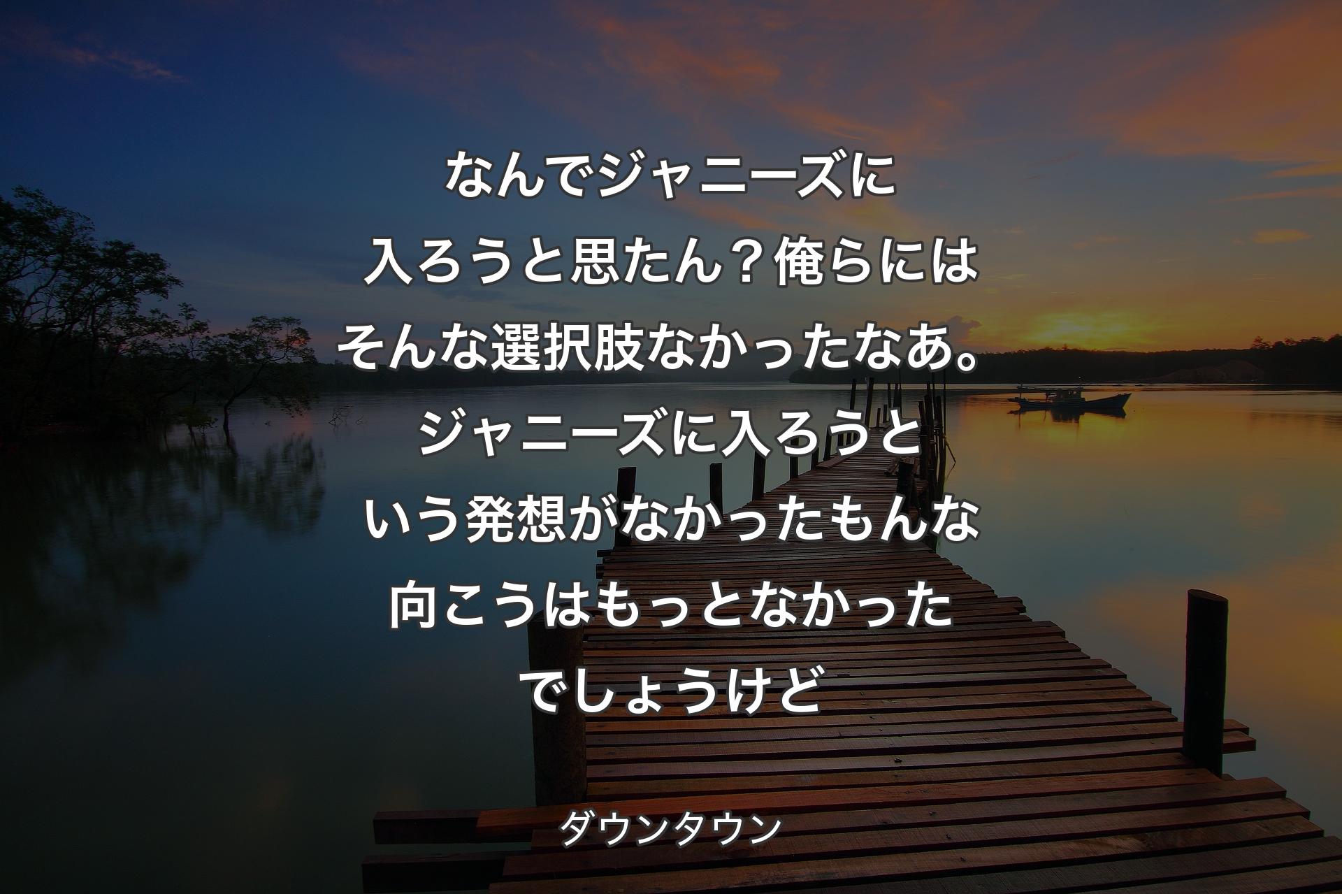 なんでジャニーズに入ろうと思たん？俺らにはそんな選択肢なかったなあ。ジャニーズに入ろうという発想がなかったもんな向こうはもっとなかったでしょうけど - ダウンタウン