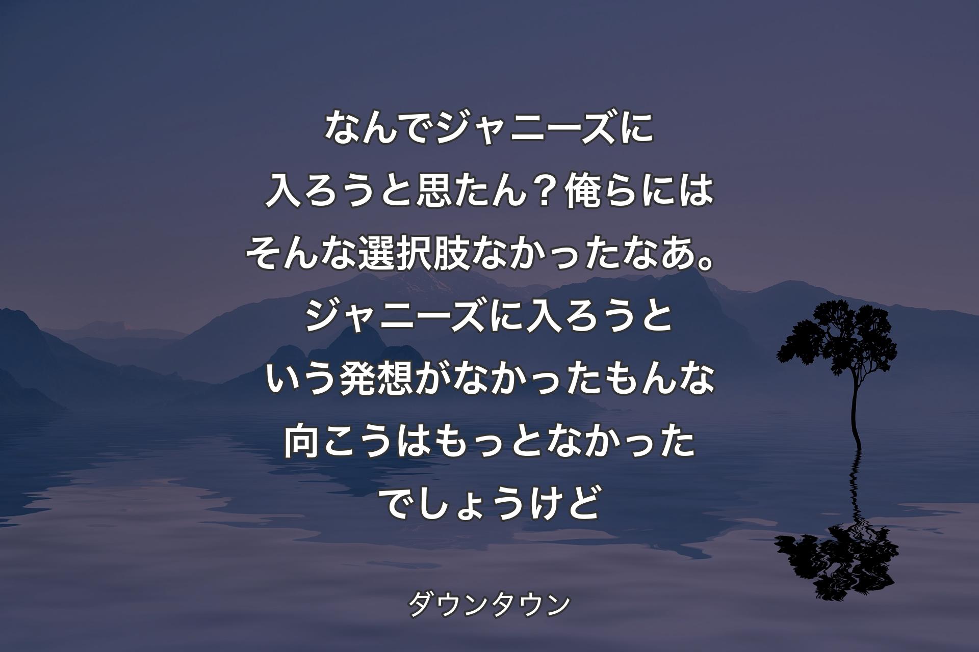 【背景4】なんでジャニーズに入ろうと思たん？俺らにはそんな選択肢なかったなあ。ジャニーズに入ろうという発想がなかったもんな向こうはもっとなかったでしょうけど - ダウンタウン