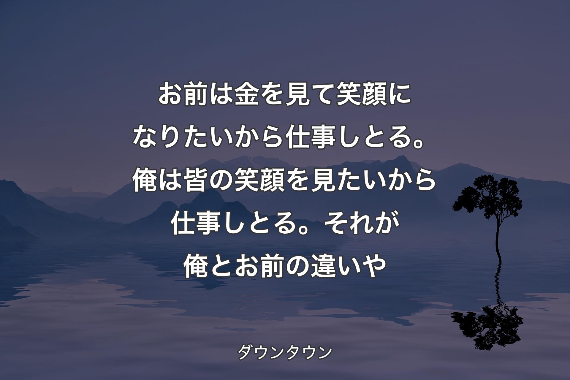 【背景4】お前は金を見て笑顔になりたいから仕事しとる。俺は皆の笑顔を見たいから仕事しとる。それが俺とお前の違いや - ダウンタウン