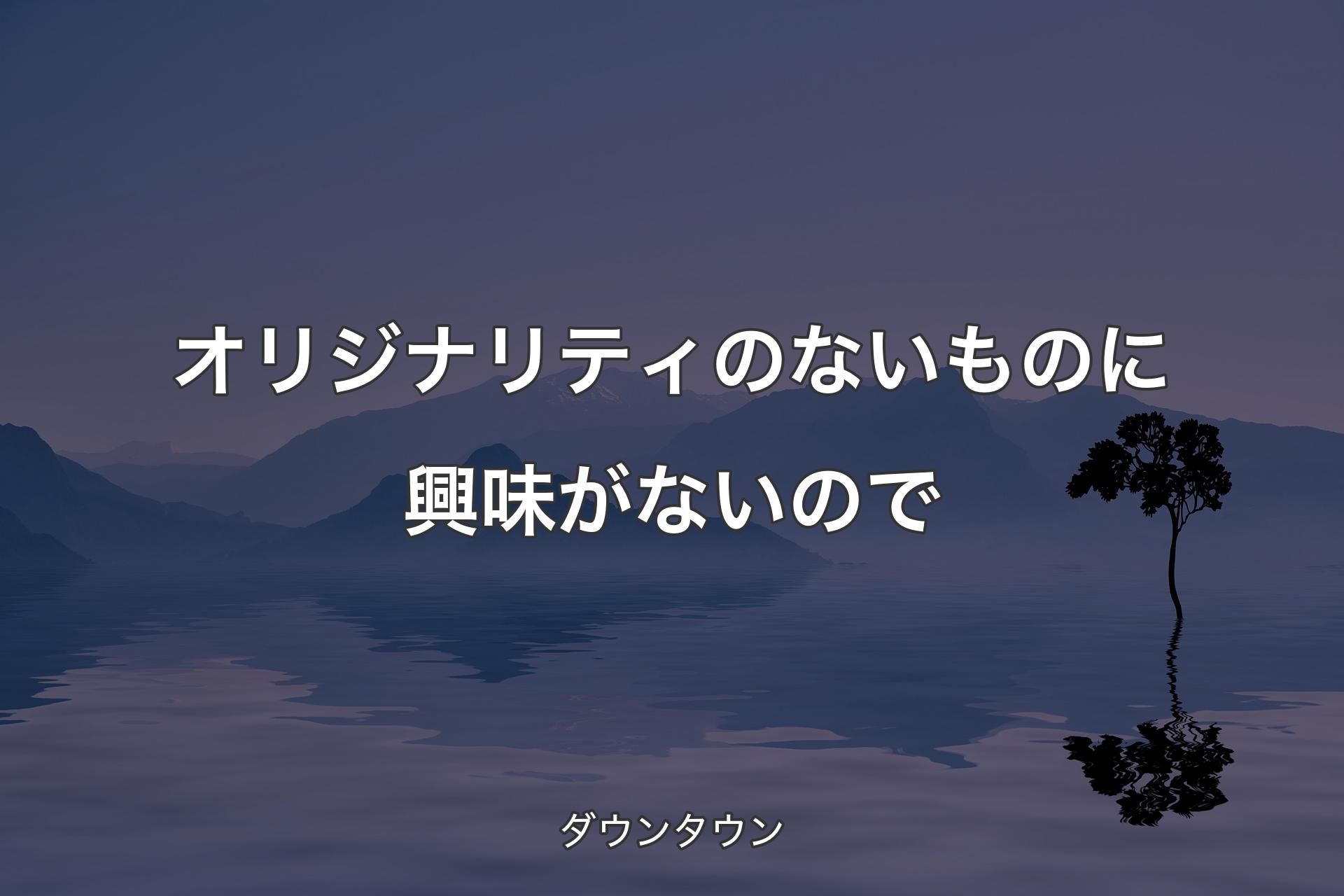 【背景4】オリジナリティのないものに興味がないので - ダウンタウン