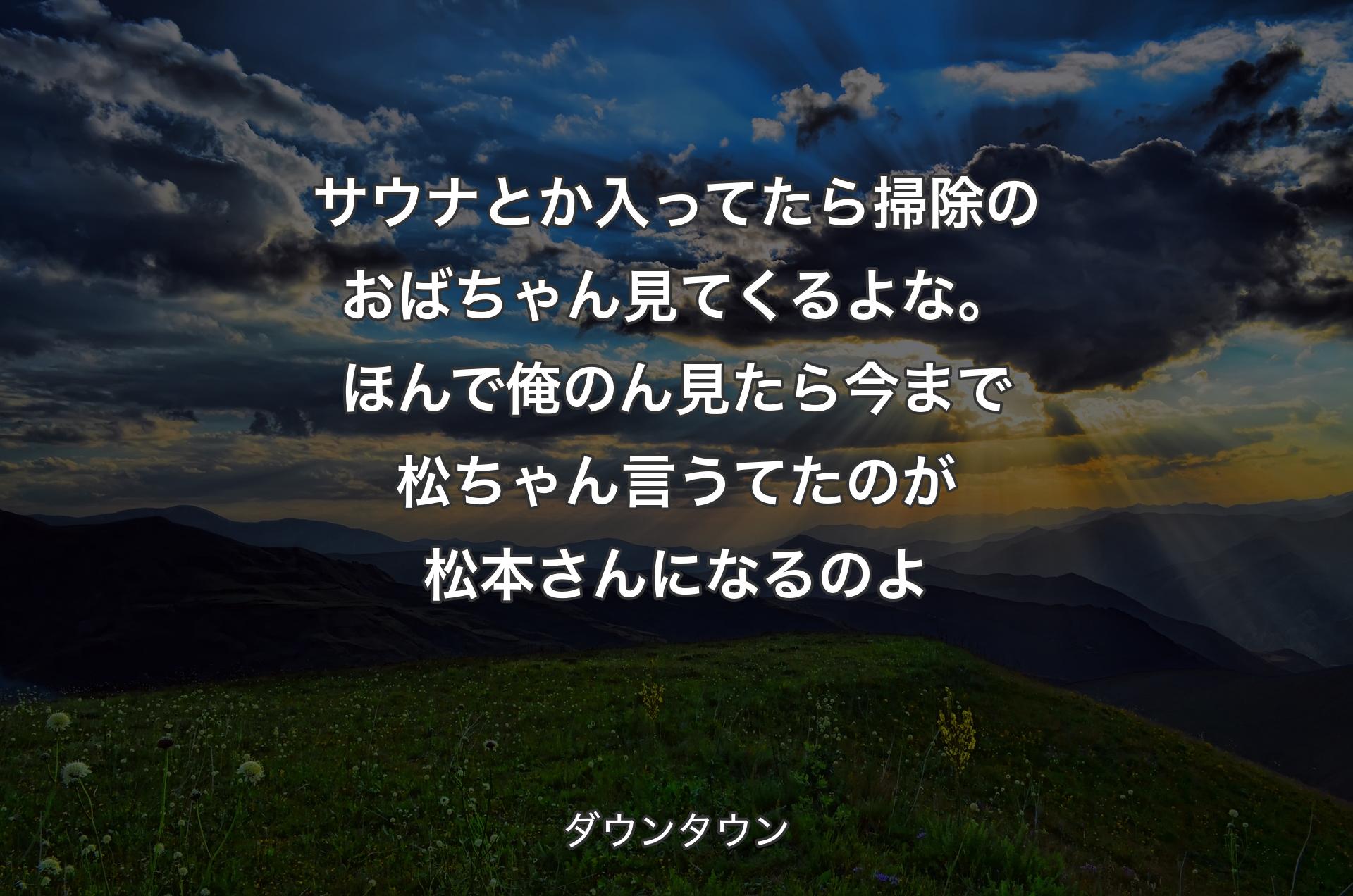 サウナとか入ってたら掃除のおばちゃん見てくるよな。ほんで俺のん見たら今まで松ちゃん言うてたのが松本さんになるのよ - ダウンタウン