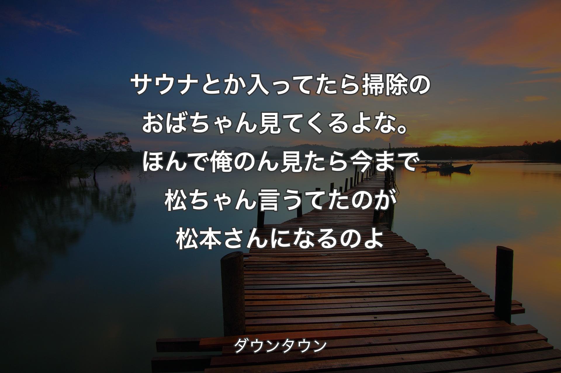 サウナとか入ってたら掃除のおばちゃん見てくるよな。ほんで俺のん見たら今まで松ちゃん言うてたのが松本さんになるのよ - ダウンタウン