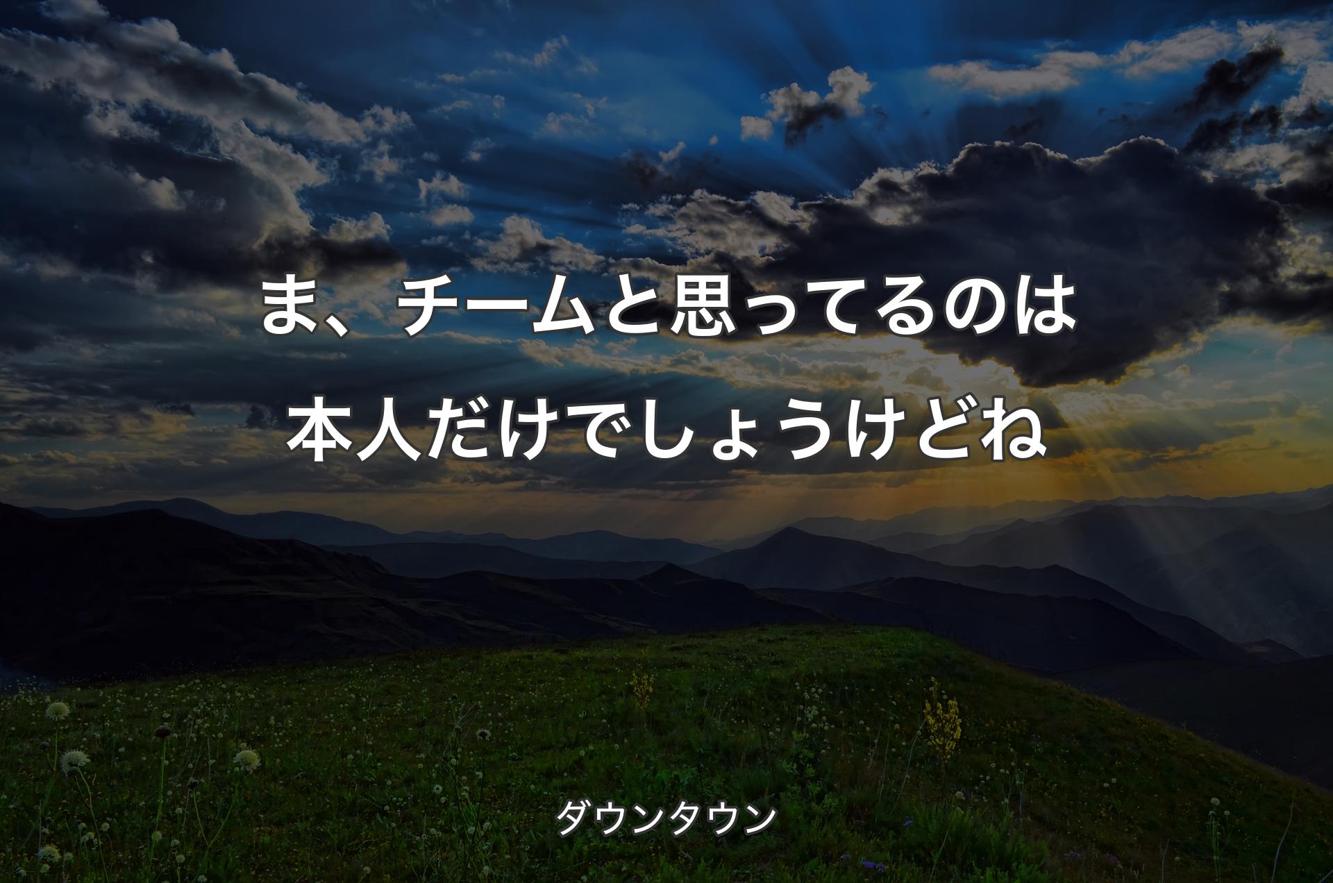 ま、チームと思ってるのは本人だけでしょうけどね - ダウンタウン