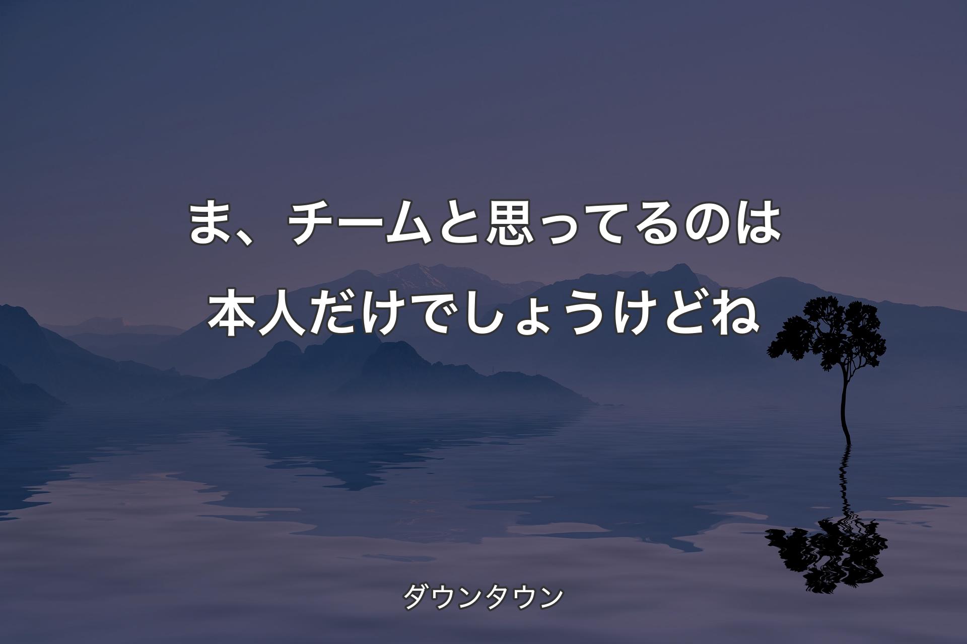 ま、チームと思ってるのは本人だけでしょうけどね - ダウンタウン