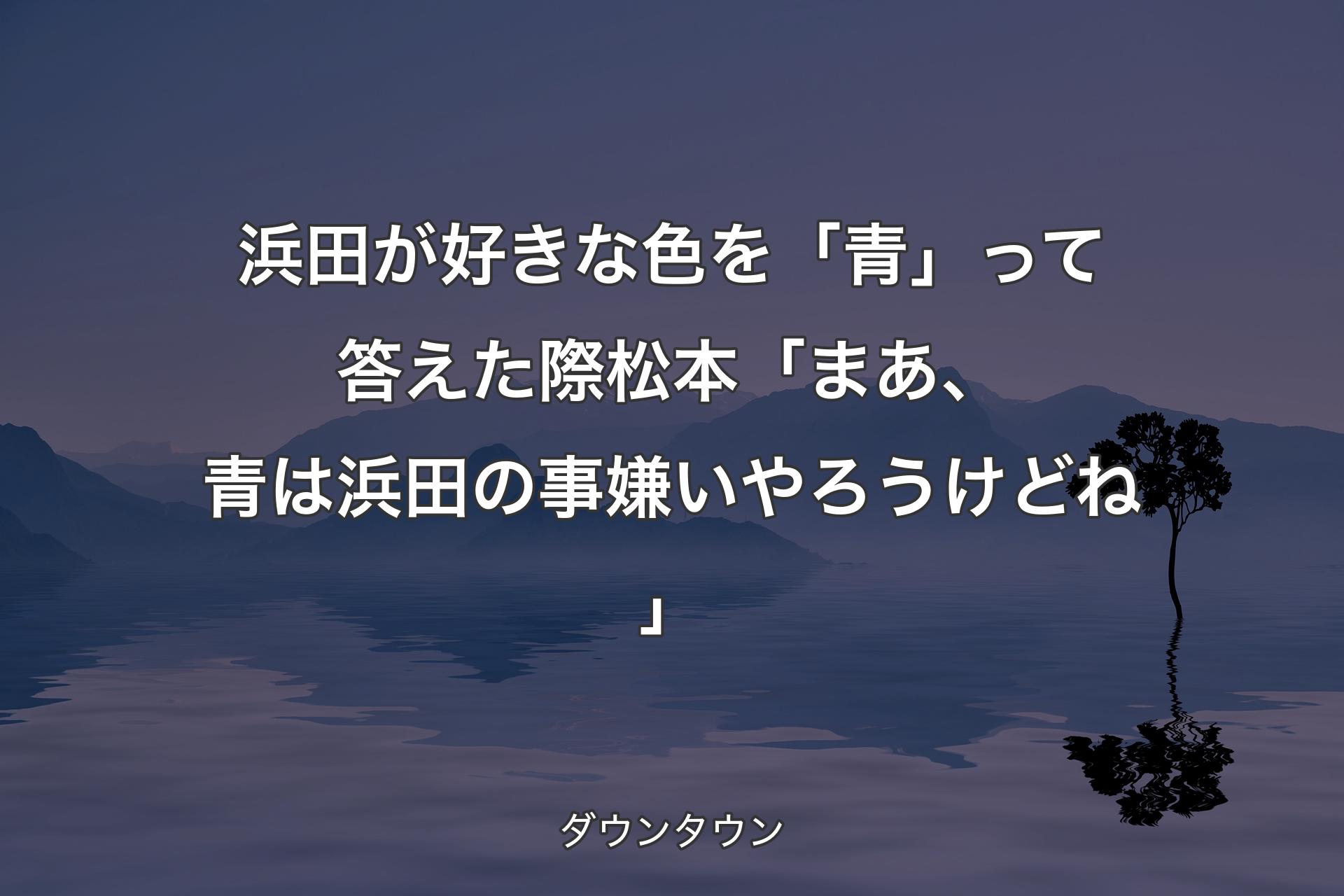 【背景4】浜田が好きな色を「青」って答えた際 松本「まあ、青は浜田の事嫌いやろうけどね」 - ダウンタウン