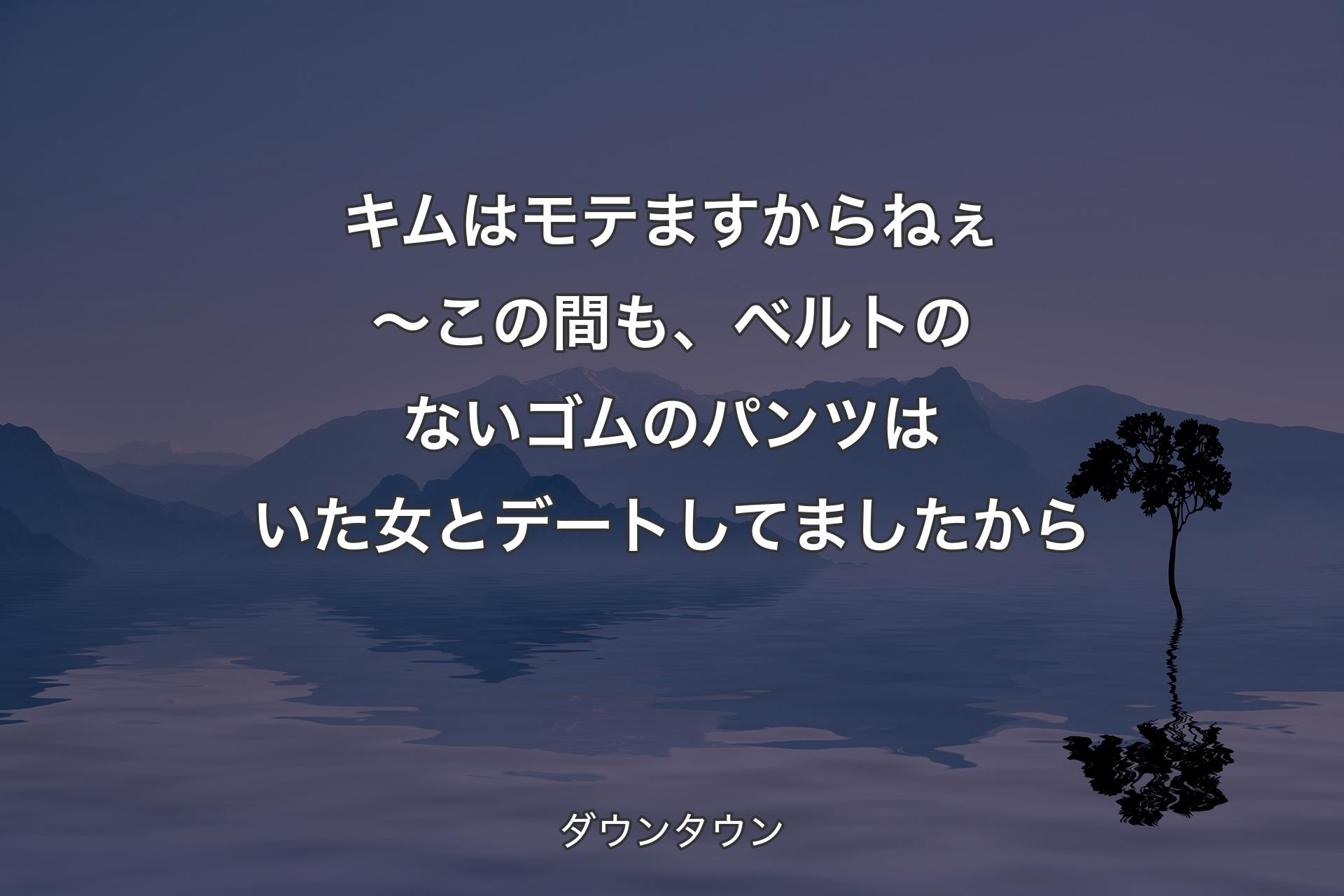 キムはモテますからねぇ～この間も、ベルトのないゴムのパンツはいた女とデートしてましたから - ダウンタウン