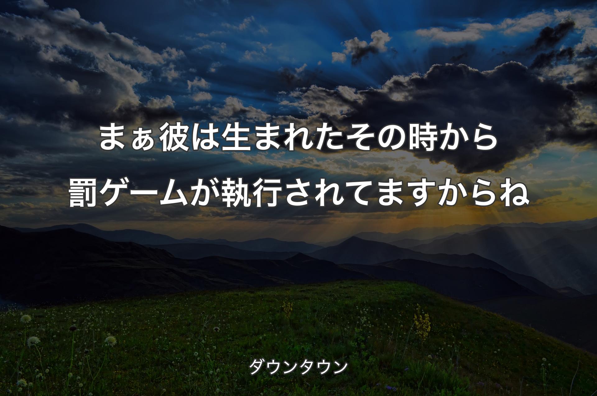 まぁ彼は生まれたその時から罰ゲームが執行されてますからね - ダウンタウン