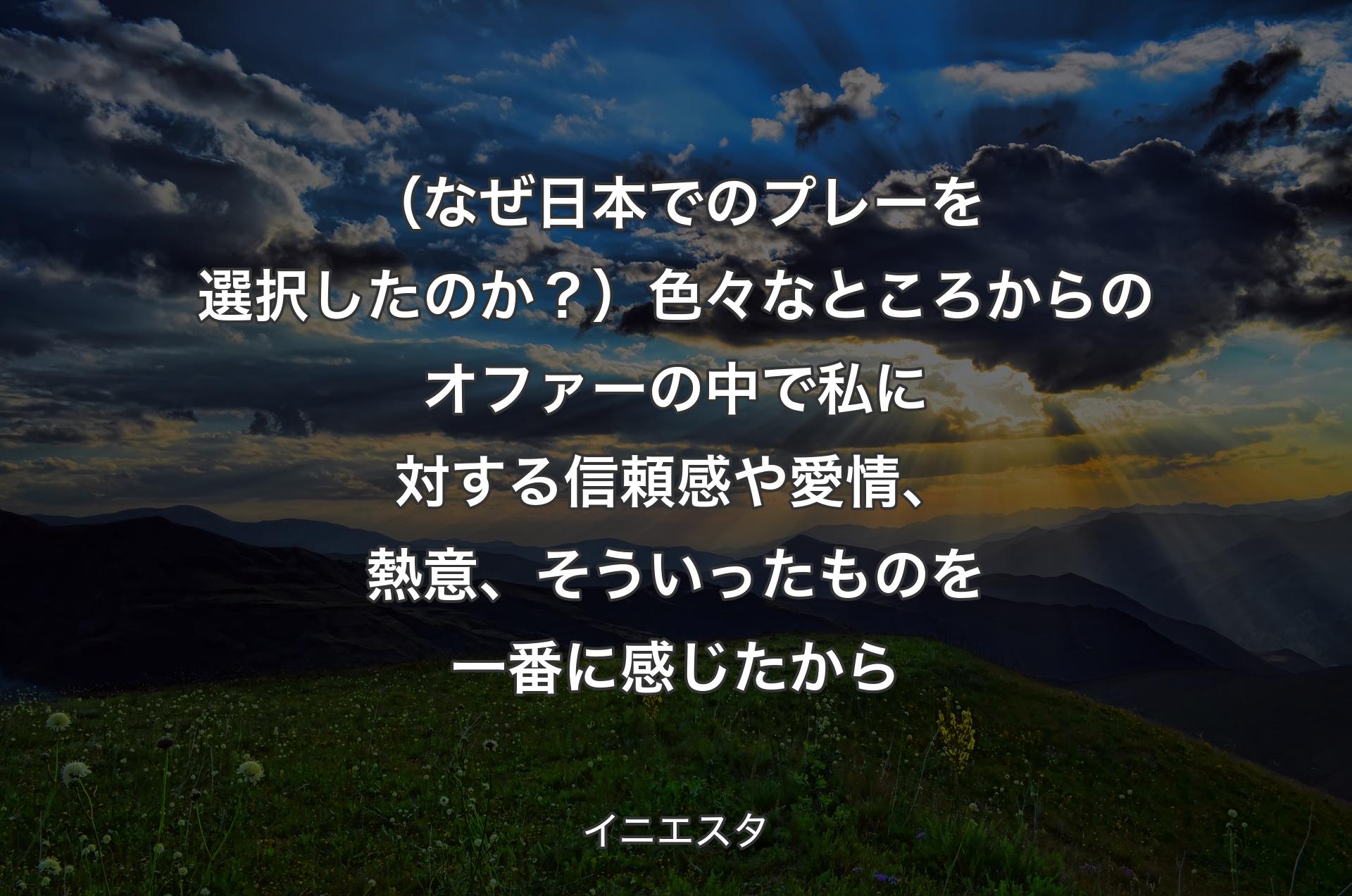 （なぜ日本でのプレーを選択したのか？）色々なところからのオファーの中で私に対する信頼感や愛情、熱意、そういったものを一番に感じたから - イニエスタ