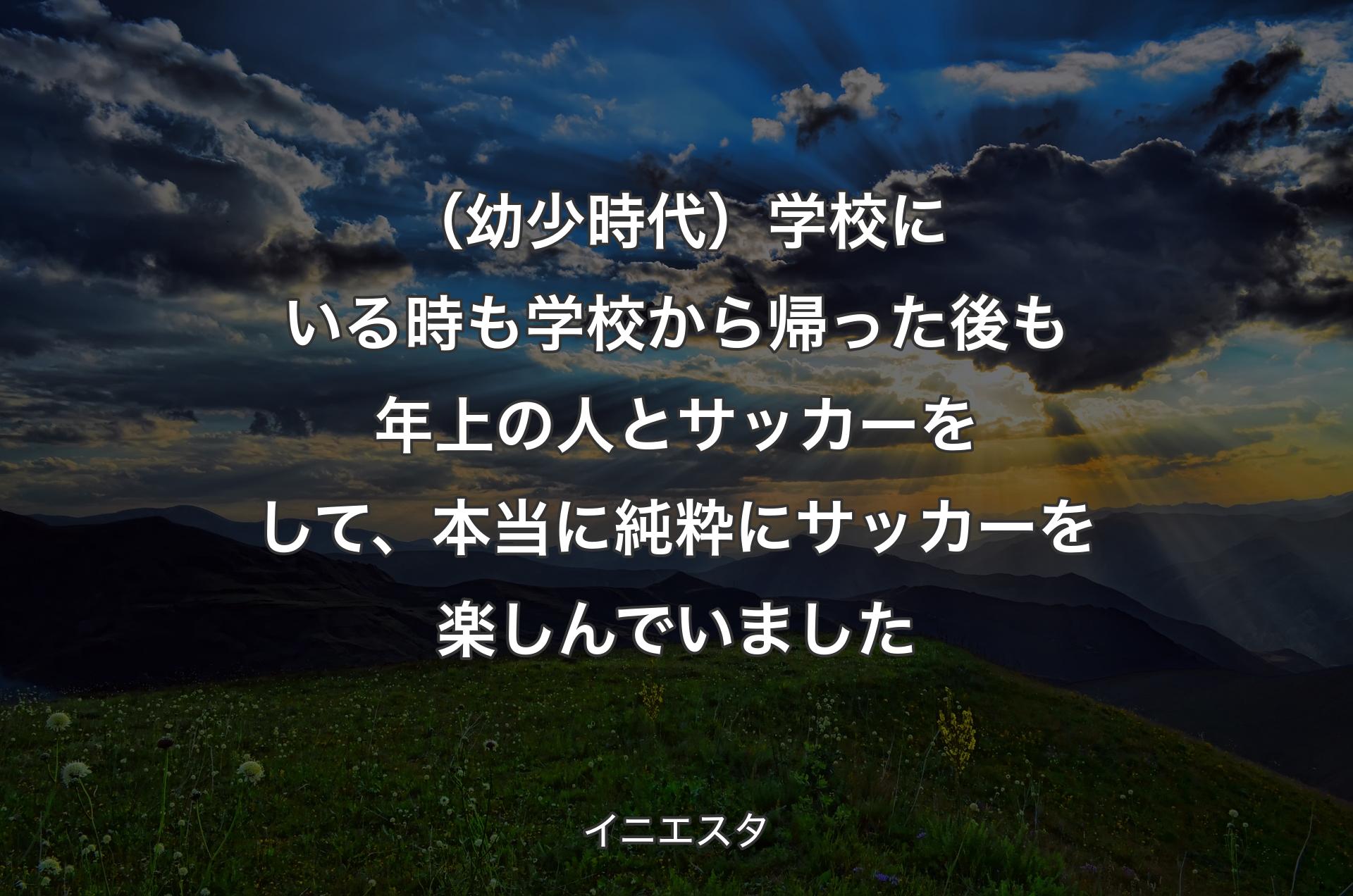 （幼少時代）学校にいる時も学校から帰った後も年上の人とサッカーをして、本当に純粋にサッカーを楽しんでいました - イニエスタ